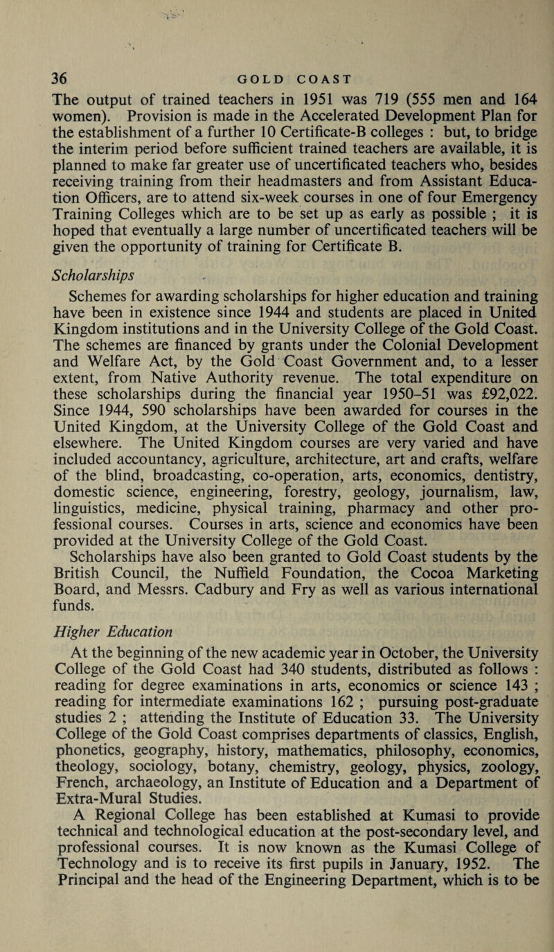 The output of trained teachers in 1951 was 719 (555 men and 164 women). Provision is made in the Accelerated Development Plan for the establishment of a further 10 Certificate-B colleges : but, to bridge the interim period before sufficient trained teachers are available, it is planned to make far greater use of uncertificated teachers who, besides receiving training from their headmasters and from Assistant Educa¬ tion Officers, are to attend six-week courses in one of four Emergency Training Colleges which are to be set up as early as possible ; it is hoped that eventually a large number of uncertificated teachers will be given the opportunity of training for Certificate B. Scholarships Schemes for awarding scholarships for higher education and training have been in existence since 1944 and students are placed in United Kingdom institutions and in the University College of the Gold Coast. The schemes are financed by grants under the Colonial Development and Welfare Act, by the Gold Coast Government and, to a lesser extent, from Native Authority revenue. The total expenditure on these scholarships during the financial year 1950-51 was £92,022. Since 1944, 590 scholarships have been awarded for courses in the United Kingdom, at the University College of the Gold Coast and elsewhere. The United Kingdom courses are very varied and have included accountancy, agriculture, architecture, art and crafts, welfare of the blind, broadcasting, co-operation, arts, economics, dentistry, domestic science, engineering, forestry, geology, journalism, law, linguistics, medicine, physical training, pharmacy and other pro¬ fessional courses. Courses in arts, science and economics have been provided at the University College of the Gold Coast. Scholarships have also been granted to Gold Coast students by the British Council, the Nuffield Foundation, the Cocoa Marketing Board, and Messrs. Cadbury and Fry as well as various international funds. Higher Education At the beginning of the new academic year in October, the University College of the Gold Coast had 340 students, distributed as follows : reading for degree examinations in arts, economics or science 143 ; reading for intermediate examinations 162 ; pursuing post-graduate studies 2 ; attending the Institute of Education 33. The University College of the Gold Coast comprises departments of classics, English, phonetics, geography, history, mathematics, philosophy, economics, theology, sociology, botany, chemistry, geology, physics, zoology, French, archaeology, an Institute of Education and a Department of Extra-Mural Studies. A Regional College has been established at Kumasi to provide technical and technological education at the post-secondary level, and professional courses. It is now known as the Kumasi College of Technology and is to receive its first pupils in January, 1952. The Principal and the head of the Engineering Department, which is to be