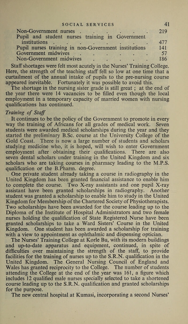 Non-Government nurses . . . . . . 219 Pupil and student nurses training in Government institutions ........ 477 Pupil nurses training in non-Government institutions 141 Government midwives ...... 57 Non-Government midwives . . . . . 186 Staff shortages were felt most acutely in the Nurses’ Training College. Here, the strength of the teaching staff fell so low at one time that a curtailment of the annual intake of pupils to the pre-nursing course appeared inevitable. Fortunately it was possible to avoid this. The shortage in the nursing sister grade is still great ; at the end of the year there were 14 vacancies to be filled even though the local employment in a temporary capacity of married women with nursing qualifications has continued. Training of Staff It continues to be the policy of the Government to promote in every way the training of Africans for all grades of medical work. Seven students were awarded medical scholarships during the year and they started the preliminary B.Sc. course at the University College of the Gold Coast. There is now a large number of students and scholars studying medicine who, it is hoped, will wish to enter Government employment after obtaining their qualifications. There are also seven dental scholars under training in the United Kingdom and six scholars who are taking courses in pharmacy leading to the M.P.S. qualification or the B.Pharm. degree. One private student already taking a course in radiography in the United Kingdom has been granted financial assistance to enable him to complete the course. Two X-ray assistants and one pupil X-ray assistant have been granted scholarships in radiography. Another student was granted a scholarship to enable him to study in the United Kingdom for Membership of the Chartered Society of Physiotherapists. Two scholarships have been awarded for the course leading up to the Diploma of the Institute of Hospital Administrators and two female nurses holding the qualification of State Registered Nurse have been granted scholarships to take a Ward Sisters’ Course in the United Kingdom. One student has been awarded a scholarship for training with a view to appointment as ophthalmic and dispensing optician. The Nurses’ Training College at Korle Bu, with its modern buildings and up-to-date apparatus and equipment, continued, in spite of difficulties over maintaining the strength of the staff, to provide facilities for the training of nurses up to the S.R.N. qualification in the United Kingdom. The General Nursing Council of England and Wales has granted reciprocity to the College. The number of students attending the College at the end of the year was 161, a figure which includes 12 qualified male nurses specially selected to take a shortened course leading up to the S.R.N. qualification and granted scholarships for the purpose. The new central hospital at Kumasi, incorporating a second Nurses’