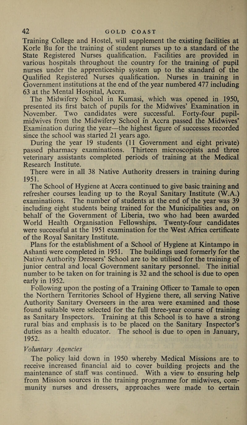 Training College and Hostel, will supplement the existing facilities at Korle Bu for the training of student nurses up to a standard of the State Registered Nurses qualification. Facilities are provided in various hospitals throughout the country for the training of pupil nurses under the apprenticeship system up to the standard of the Qualified Registered Nurses qualification. Nurses in training in Government institutions at the end of the year numbered 477 including 63 at the Mental Hospital, Accra. The Midwifery School in Kumasi, which was opened in 1950, presented its first batch of pupils for the Midwives’ Examination in November. Two candidates were successful. Forty-four pupil- midwives from the Midwifery School in Accra passed the Midwives’ Examination during the year—the highest figure of successes recorded since the school was started 21 years ago. During the year 19 students (11 Government and eight private) passed pharmacy examinations. Thirteen microscopists and three veterinary assistants completed periods of training at the Medical Research Institute. There were in all 38 Native Authority dressers in training during 1951. The School of Hygiene at Accra continued to give basic training and refresher courses leading up to the Royal Sanitary Institute (W.A.) examinations. The number of students at the end of the year was 39 including eight students being trained for the Municipalities and, on behalf of the Government of Liberia, two who had been awarded World Health Organisation Fellowships. Twenty-four candidates were successful at the 1951 examination for the West Africa certificate of the Royal Sanitary Institute. Plans for the establishment of a School of Hygiene at Kintampo in Ashanti were completed in 1951. The buildings used formerly for the Native Authority Dressers’ School are to be utilised for the training of junior central and local Government sanitary personnel. The initial number to be taken on for training is 32 and the school is due to open early in 1952. Following upon the posting of a Training Officer to Tamale to open the Northern Territories School of Hygiene there, all serving Native Authority Sanitary Overseers in the area were examined and those found suitable were selected for the full three-year course of training as Sanitary Inspectors. Training at this School is to have a strong rural bias and emphasis is to be placed on the Sanitary Inspector’s duties as a health educator. The school is due to open in January, 1952. Voluntary Agencies The policy laid down in 1950 whereby Medical Missions are to receive increased financial aid to cover building projects and the maintenance of staff was continued. With a view to ensuring help from Mission sources in the training programme for midwives, com¬ munity nurses and dressers, approaches were made to certain
