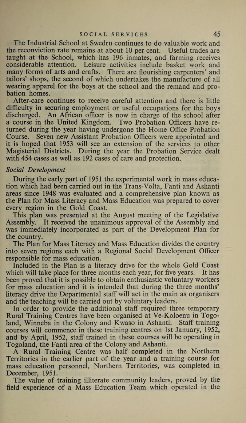 The Industrial School at Swedru continues to do valuable work and the reconviction rate remains at about 10 per cent. Useful trades are taught at the School, which has 196 inmates, and farming receives considerable attention. Leisure activities include basket work and many forms of arts and crafts. There are flourishing carpenters’ and tailors’ shops, the second of which undertakes the manufacture of all wearing apparel for the boys at the school and the remand and pro¬ bation homes. After-care continues to receive careful attention and there is little difficulty in securing employment or useful occupations for the boys discharged. An African officer is now in charge of the school after a course in the United Kingdom. Two Probation Officers have re¬ turned during the year having undergone the Home Office Probation Course. Seven new Assistant Probation Officers were appointed and it is hoped that 1953 will see an extension of the services to other Magisterial Districts. During the year the Probation Service dealt with 454 cases as well as 192 cases of care and protection. Social Development During the early part of 1951 the experimental work in mass educa¬ tion which had been carried out in the Trans-Volta, Fanti and Ashanti areas since 1948 was evaluated and a comprehensive plan known as the Plan for Mass Literacy and Mass Education was prepared to cover every region in the Gold Coast. This plan was presented at the August meeting of the Legislative Assembly. It received the unanimous approval of the Assembly and was immediately incorporated as part of the Development Plan for the country. The Plan for Mass Literacy and Mass Education divides the country into seven regions each with a Regional Social Development Officer responsible for mass education. Included in the Plan is a literacy drive for the whole Gold Coast which will take place for three months each year, for five years. It has been proved that it is possible to obtain enthusiastic voluntary workers for mass education and it is intended that during the three months’ literacy drive the Departmental staff will act in the main as organisers and the teaching will be carried out by voluntary leaders. In order to provide the additional staff required three temporary Rural Training Centres have been organised at Ve-Koloenu in Togo- land, Winneba in the Colony and Kwaso in Ashanti. Staff training courses will commence in these training centres on 1st January, 1952, and by April, 1952, staff trained in these courses will be operating in Togoland, the Fanti area of the Colony and Ashanti. A Rural Training Centre was half completed in the Northern Territories in the earlier part of the year and a training course for mass education personnel, Northern Territories, was completed in December, 1951. The value of training illiterate community leaders, proved by the field experience of a Mass Education Team which operated in the