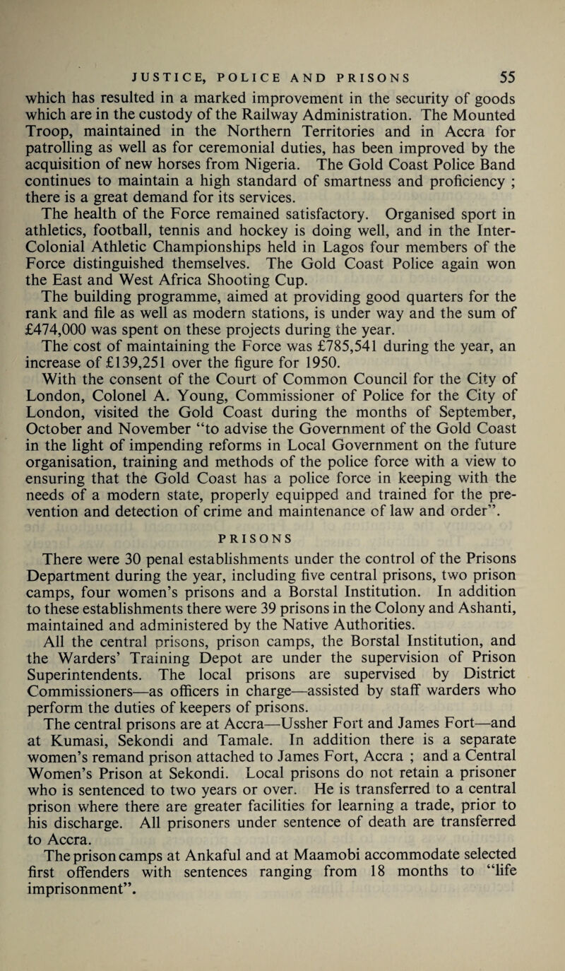 which has resulted in a marked improvement in the security of goods which are in the custody of the Railway Administration. The Mounted Troop, maintained in the Northern Territories and in Accra for patrolling as well as for ceremonial duties, has been improved by the acquisition of new horses from Nigeria. The Gold Coast Police Band continues to maintain a high standard of smartness and proficiency ; there is a great demand for its services. The health of the Force remained satisfactory. Organised sport in athletics, football, tennis and hockey is doing well, and in the Inter¬ colonial Athletic Championships held in Lagos four members of the Force distinguished themselves. The Gold Coast Police again won the East and West Africa Shooting Cup. The building programme, aimed at providing good quarters for the rank and file as well as modern stations, is under way and the sum of £474,000 was spent on these projects during the year. The cost of maintaining the Force was £785,541 during the year, an increase of £139,251 over the figure for 1950. With the consent of the Court of Common Council for the City of London, Colonel A. Young, Commissioner of Police for the City of London, visited the Gold Coast during the months of September, October and November “to advise the Government of the Gold Coast in the light of impending reforms in Local Government on the future organisation, training and methods of the police force with a view to ensuring that the Gold Coast has a police force in keeping with the needs of a modern state, properly equipped and trained for the pre¬ vention and detection of crime and maintenance of law and order”. PRISONS There were 30 penal establishments under the control of the Prisons Department during the year, including five central prisons, two prison camps, four women’s prisons and a Borstal Institution. In addition to these establishments there were 39 prisons in the Colony and Ashanti, maintained and administered by the Native Authorities. All the central prisons, prison camps, the Borstal Institution, and the Warders’ Training Depot are under the supervision of Prison Superintendents. The local prisons are supervised by District Commissioners—as officers in charge—assisted by staff* warders who perform the duties of keepers of prisons. The central prisons are at Accra—Ussher Fort and James Fort—and at Kumasi, Sekondi and Tamale. In addition there is a separate women’s remand prison attached to James Fort, Accra ; and a Central Women’s Prison at Sekondi. Local prisons do not retain a prisoner who is sentenced to two years or over. He is transferred to a central prison where there are greater facilities for learning a trade, prior to his discharge. All prisoners under sentence of death are transferred to Accra. The prison camps at Ankaful and at Maamobi accommodate selected first offenders with sentences ranging from 18 months to “life imprisonment”.