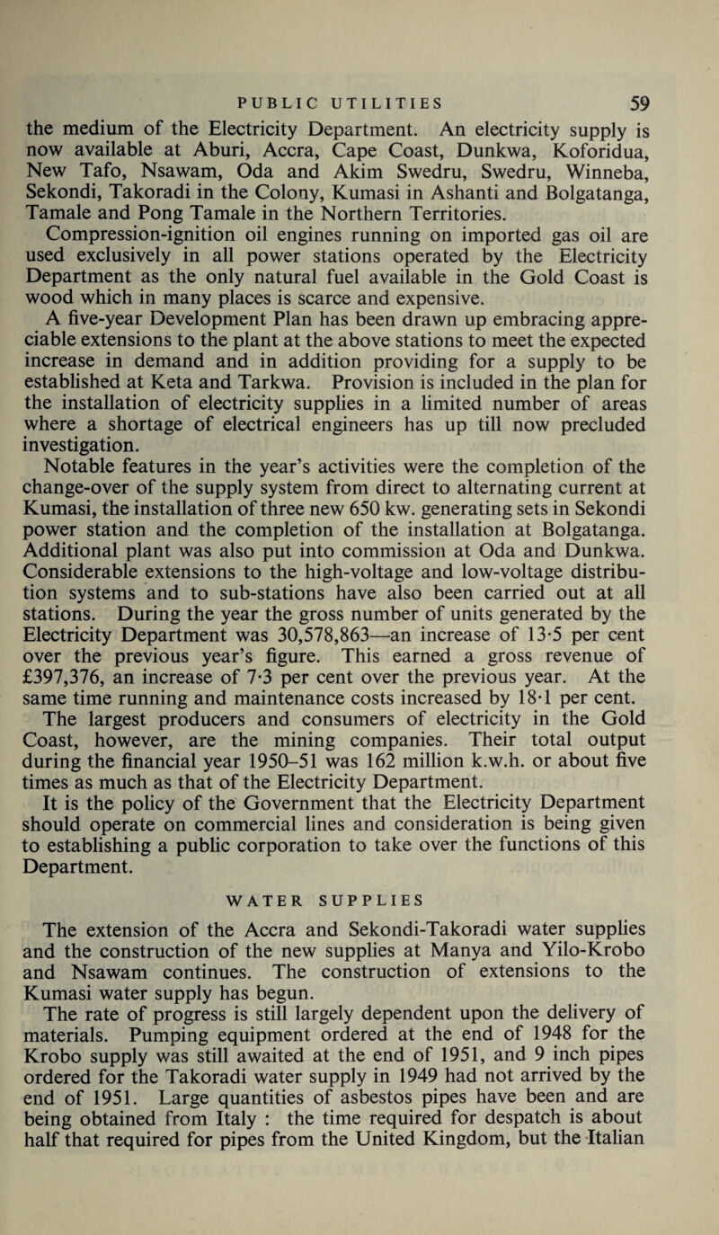 the medium of the Electricity Department. An electricity supply is now available at Aburi, Accra, Cape Coast, Dunkwa, Koforidua, New Tafo, Nsawam, Oda and Akim Swedru, Swedru, Winneba, Sekondi, Takoradi in the Colony, Kumasi in Ashanti and Bolgatanga, Tamale and Pong Tamale in the Northern Territories. Compression-ignition oil engines running on imported gas oil are used exclusively in all power stations operated by the Electricity Department as the only natural fuel available in the Gold Coast is wood which in many places is scarce and expensive. A five-year Development Plan has been drawn up embracing appre¬ ciable extensions to the plant at the above stations to meet the expected increase in demand and in addition providing for a supply to be established at Keta and Tarkwa. Provision is included in the plan for the installation of electricity supplies in a limited number of areas where a shortage of electrical engineers has up till now precluded investigation. Notable features in the year’s activities were the completion of the change-over of the supply system from direct to alternating current at Kumasi, the installation of three new 650 kw. generating sets in Sekondi power station and the completion of the installation at Bolgatanga. Additional plant was also put into commission at Oda and Dunkwa. Considerable extensions to the high-voltage and low-voltage distribu¬ tion systems and to sub-stations have also been carried out at all stations. During the year the gross number of units generated by the Electricity Department was 30,578,863—an increase of 13-5 per cent over the previous year’s figure. This earned a gross revenue of £397,376, an increase of 7-3 per cent over the previous year. At the same time running and maintenance costs increased by 18T per cent. The largest producers and consumers of electricity in the Gold Coast, however, are the mining companies. Their total output during the financial year 1950-51 was 162 million k.w.h. or about five times as much as that of the Electricity Department. It is the policy of the Government that the Electricity Department should operate on commercial lines and consideration is being given to establishing a public corporation to take over the functions of this Department. WATER SUPPLIES The extension of the Accra and Sekondi-Takoradi water supplies and the construction of the new supplies at Manya and Yilo-Krobo and Nsawam continues. The construction of extensions to the Kumasi water supply has begun. The rate of progress is still largely dependent upon the delivery of materials. Pumping equipment ordered at the end of 1948 for the Krobo supply was still awaited at the end of 1951, and 9 inch pipes ordered for the Takoradi water supply in 1949 had not arrived by the end of 1951. Large quantities of asbestos pipes have been and are being obtained from Italy : the time required for despatch is about half that required for pipes from the United Kingdom, but the Italian
