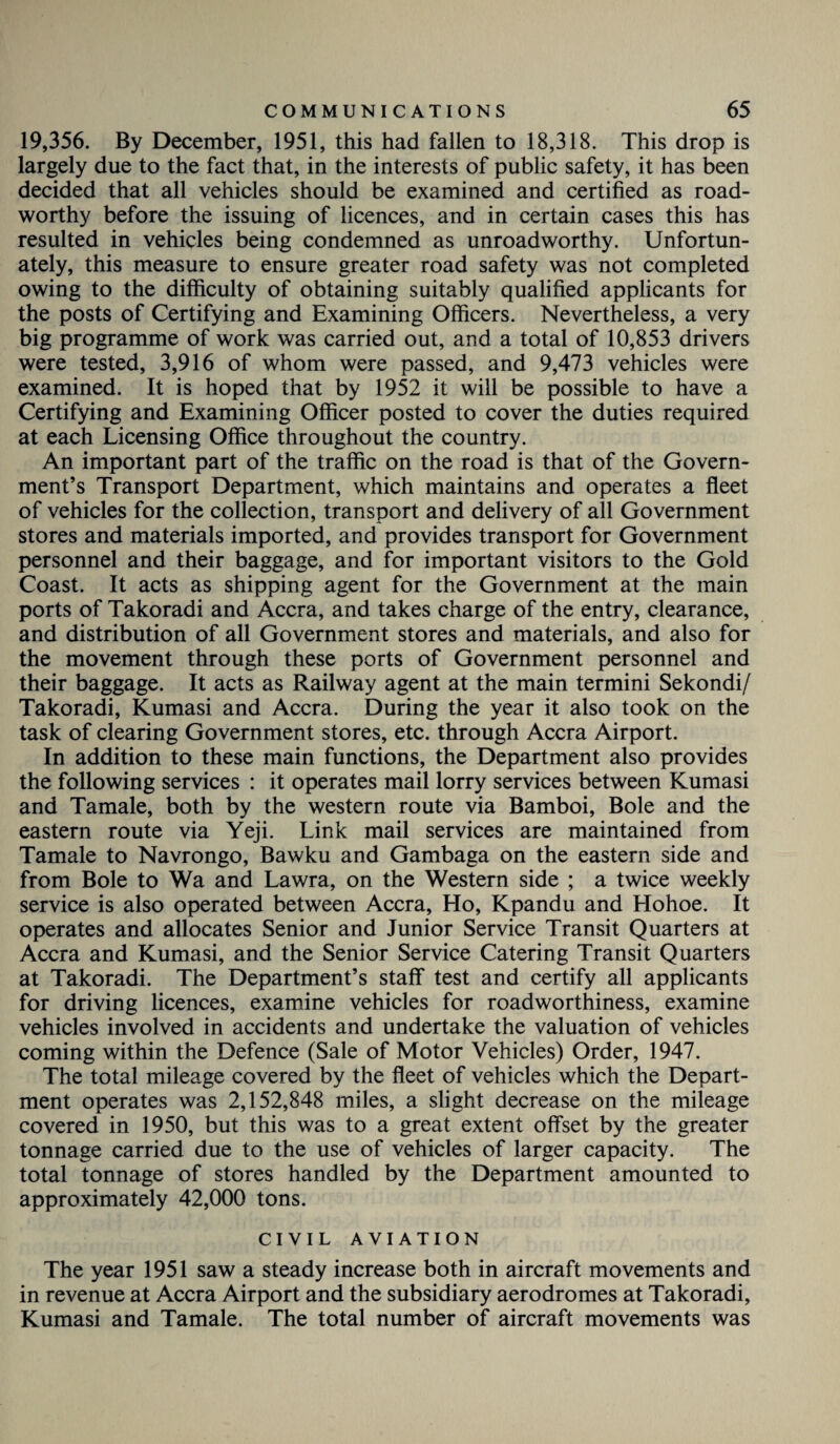 19,356. By December, 1951, this had fallen to 18,318. This drop is largely due to the fact that, in the interests of public safety, it has been decided that all vehicles should be examined and certified as road¬ worthy before the issuing of licences, and in certain cases this has resulted in vehicles being condemned as unroadworthy. Unfortun¬ ately, this measure to ensure greater road safety was not completed owing to the difficulty of obtaining suitably qualified applicants for the posts of Certifying and Examining Officers. Nevertheless, a very big programme of work was carried out, and a total of 10,853 drivers were tested, 3,916 of whom were passed, and 9,473 vehicles were examined. It is hoped that by 1952 it will be possible to have a Certifying and Examining Officer posted to cover the duties required at each Licensing Office throughout the country. An important part of the traffic on the road is that of the Govern¬ ment’s Transport Department, which maintains and operates a fleet of vehicles for the collection, transport and delivery of all Government stores and materials imported, and provides transport for Government personnel and their baggage, and for important visitors to the Gold Coast. It acts as shipping agent for the Government at the main ports of Takoradi and Accra, and takes charge of the entry, clearance, and distribution of all Government stores and materials, and also for the movement through these ports of Government personnel and their baggage. It acts as Railway agent at the main termini Sekondi/ Takoradi, Kumasi and Accra. During the year it also took on the task of clearing Government stores, etc. through Accra Airport. In addition to these main functions, the Department also provides the following services : it operates mail lorry services between Kumasi and Tamale, both by the western route via Bamboi, Bole and the eastern route via Yeji. Link mail services are maintained from Tamale to Navrongo, Bawku and Gambaga on the eastern side and from Bole to Wa and Lawra, on the Western side ; a twice weekly service is also operated between Accra, Ho, Kpandu and Hohoe. It operates and allocates Senior and Junior Service Transit Quarters at Accra and Kumasi, and the Senior Service Catering Transit Quarters at Takoradi. The Department’s staff test and certify all applicants for driving licences, examine vehicles for roadworthiness, examine vehicles involved in accidents and undertake the valuation of vehicles coming within the Defence (Sale of Motor Vehicles) Order, 1947. The total mileage covered by the fleet of vehicles which the Depart¬ ment operates was 2,152,848 miles, a slight decrease on the mileage covered in 1950, but this was to a great extent offset by the greater tonnage carried due to the use of vehicles of larger capacity. The total tonnage of stores handled by the Department amounted to approximately 42,000 tons. CIVIL AVIATION The year 1951 saw a steady increase both in aircraft movements and in revenue at Accra Airport and the subsidiary aerodromes at Takoradi, Kumasi and Tamale. The total number of aircraft movements was