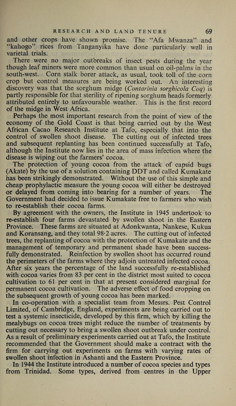 and other crops have shown promise. The “Afa Mwanza” and “kahogo” rices from Tanganyika have done particularly well in varietal trials. There were no major outbreaks of insect pests during the year though leaf miners were more common than usual on oil-palms in the south-west. Corn stalk borer attack, as usual, took toll of the corn crop but control measures are being worked out. An interesting discovery was that the sorghum midge (Contarinia sorghicola Coq) is partly responsible for that sterility of ripening sorghum heads formerly attributed entirely to unfavourable weather. This is the first record of the midge in West Africa. Perhaps the most important research from the point of view of the economy of the Gold Coast is that being carried out by the West African Cacao Research Institute at Tafo, especially that into the control of swollen shoot disease. The cutting out of infected trees and subsequent replanting has been continued successfully at Tafo, although the Institute now lies in the area of mass infection where the disease is wiping out the farmers’ cocoa. The protection of young cocoa from the attack of capsid bugs (Akate) by the use of a solution containing DDT and called Kumakate has been strikingly demonstrated. Without the use of this simple and cheap prophylactic measure the young cocoa will either be destroyed or delayed from coming into bearing for a number of years. The Government had decided to issue Kumakate free to farmers who wish to re-establish their cocoa farms. By agreement with the owners, the Institute in 1945 undertook to re-establish four farms devastated by swollen shoot in the Eastern Province. These farms are situated at Adonkwanta, Nankese, Kukua and Koransang, and they total 98*2 acres. The cutting out of infected trees, the replanting of cocoa with the protection of Kumakate and the management of temporary and permanent shade have been success¬ fully demonstrated. Reinfection by swollen shoot has occurred round the perimeters of the farms where they adjoin untreated infected cocoa. After six years the percentage of the land successfully re-established with cocoa varies from 83 per cent in the district most suited to cocoa cultivation to 61 per cent in that at present considered marginal for permanent cocoa cultivation. The adverse effect of food cropping on the subsequent growth of young cocoa has been marked. In co-operation with a specialist team from Messrs. Pest Control Limited, of Cambridge, England, experiments are being carried out to test a systemic insecticide, developed by this firm, which by killing the mealybugs on cocoa trees might reduce the number of treatments by cutting out necessary to bring a swollen shoot outbreak under control. As a result of preliminary experiments carried out at Tafo, the Institute recommended that the Government should make a contract with the firm for carrying out experiments on farms with varying rates of swollen shoot infection in Ashanti and the Eastern Province. In 1944 the Institute introduced a number of cocoa species and types from Trinidad. Some types, derived from centres in the Upper