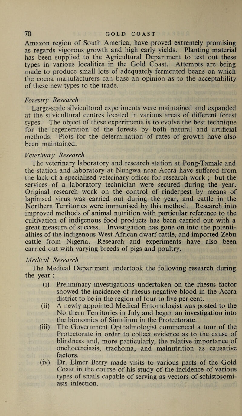Amazon region of South America, have proved extremely promising as regards vigorous growth and high early yields. Planting material has been supplied to the Agricultural Department to test out these types in various localities in the Gold Coast. Attempts are being made to produce small lots of adequately fermented beans on which the cocoa manufacturers can base an opinion as to the acceptability of these new types to the trade. Forestry Research Large-scale silvicultural experiments were maintained and expanded at the silvicultural centres located in various areas of different forest types. The object of these experiments is to evolve the best technique for the regeneration of the forests by both natural and artificial methods. Plots for the determination of rates of growth have also been maintained. Veterinary Research The veterinary laboratory and research station at Pong-Tamale and the station and laboratory at Nungwa near Accra have suffered from the lack of a specialised veterinary officer for research work ; but the services of a laboratory technician were secured during the year. Original research work on the control of rinderpest by means of lapinised virus was carried out during the year, and cattle in the Northern Territories were immunised by this method. Research into improved methods of animal nutrition with particular reference to the cultivation of indigenous food products has been carried out with a great measure of success. Investigation has gone on into the potenti¬ alities of the indigenous West African dwarf cattle, and imported Zebu cattle from Nigeria. Research and experiments have also been carried out with varying breeds of pigs and poultry. Medical Research The Medical Department undertook the following research during the year : (i) Preliminary investigations undertaken on the rhesus factor showed the incidence of rhesus negative blood in the Accra district to be in the region of four to five per cent. (ii) A newly appointed Medical Entomologist was posted to the Northern Territories in July and began an investigation into the bionomics of Simulium in the Protectorate. (iii) The Government Opthalmologist commenced a tour of the Protectorate in order to collect evidence as to the cause of blindness and, more particularly, the relative importance of onchocerciasis, trachoma, and malnutrition as causative factors. (iv) Dr. Elmer Berry made visits to various parts of the Gold Coast in the course of his study of the incidence of various types of snails capable of serving as vectors of schistosomi¬ asis infection.
