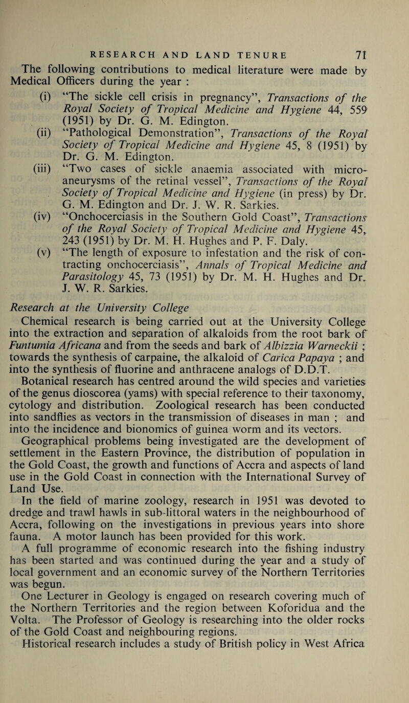 The following contributions to medical literature were made by Medical Officers during the year : (i) “The sickle cell crisis in pregnancy”, Transactions of the Royal Society of Trouical Medicine and Hygiene 44, 559 (1951) by Dr. G. M. Edington. (ii) “Pathological Demonstration”, Transactions of the Royal Society of Tropical Medicine and Hygiene 45, 8 (1951) by Dr. G. M. Edington. (iii) “Two cases of sickle anaemia associated with micro¬ aneurysms of the retinal vessel”, Transactions of the Royal Society of Tropical Medicine and Hygiene (in press) by Dr. G. M. Edington and Dr. J. W. R. Sarkies. (iv) “Onchocerciasis in the Southern Gold Coast”, Transactions of the Royal Society of Tropical Medicine and Hygiene 45, 243 (1951) by Dr. M. IT. Hughes and P. F. Daly. (v) “The length of exposure to infestation and the risk of con¬ tracting onchocerciasis”, Annals of Tropical Medicine and Parasitology 45, 73 (1951) by Dr. M. H. Hughes and Dr. J. W. R. Sarkies. Research at the University College Chemical research is being carried out at the University College into the extraction and separation of alkaloids from the root bark of Funtumia Africana and from the seeds and bark of Albizzia Warneckii ; towards the synthesis of carpaine, the alkaloid of Carica Papaya ; and into the synthesis of fluorine and anthracene analogs of D.D.T. Botanical research has centred around the wild species and varieties of the genus dioscorea (yams) with special reference to their taxonomy, cytology and distribution. Zoological research has been conducted into sandflies as vectors in the transmission of diseases in man ; and into the incidence and bionomics of guinea worm and its vectors. Geographical problems being investigated are the development of settlement in the Eastern Province, the distribution of population in the Gold Coast, the growth and functions of Accra and aspects of land use in the Gold Coast in connection with the International Survey of Land Use. In the field of marine zoology, research in 1951 was devoted to dredge and trawl hawls in sub-littoral waters in the neighbourhood of Accra, following on the investigations in previous years into shore fauna. A motor launch has been provided for this work. A full programme of economic research into the fishing industry has been started and was continued during the year and a study of local government and an economic survey of the Northern Territories was begun. One Lecturer in Geology is engaged on research covering much of the Northern Territories and the region between Koforidua and the Volta. The Professor of Geology is researching into the older rocks of the Gold Coast and neighbouring regions. Historical research includes a study of British policy in West Africa