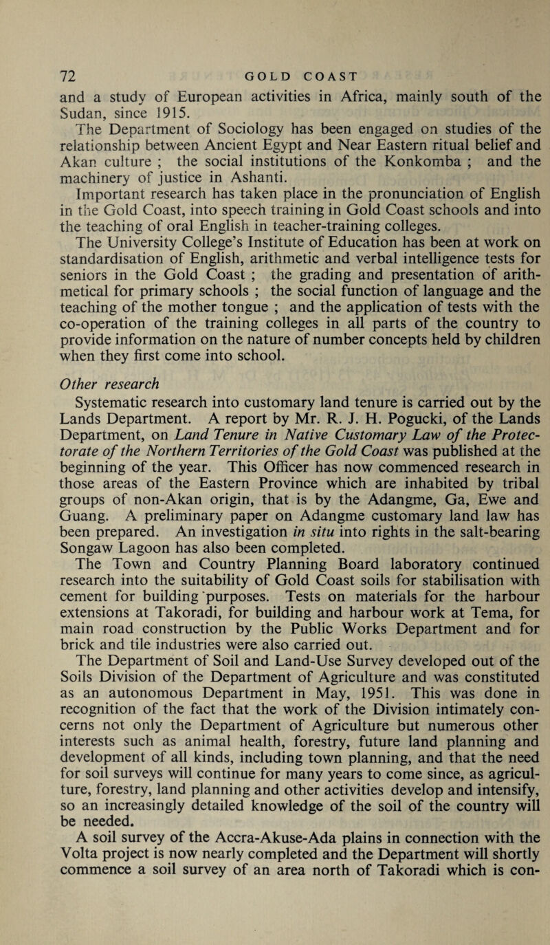 and a study of European activities in Africa, mainly south of the Sudan, since 1915. The Department of Sociology has been engaged on studies of the relationship between Ancient Egypt and Near Eastern ritual belief and Akan culture ; the social institutions of the Konkomba ; and the machinery of justice in Ashanti. Important research has taken place in the pronunciation of English in the Gold Coast, into speech training in Gold Coast schools and into the teaching of oral English in teacher-training colleges. The University College’s Institute of Education has been at work on standardisation of English, arithmetic and verbal intelligence tests for seniors in the Gold Coast ; the grading and presentation of arith¬ metical for primary schools ; the social function of language and the teaching of the mother tongue ; and the application of tests v/ith the co-operation of the training colleges in all parts of the country to provide information on the nature of number concepts held by children when they first come into school. Other research Systematic research into customary land tenure is carried out by the Lands Department. A report by Mr. R. J. H. Pogucki, of the Lands Department, on Land Tenure in Native Customary Law of the Protec¬ torate of the Northern Territories of the Gold Coast was published at the beginning of the year. This Officer has now commenced research in those areas of the Eastern Province which are inhabited by tribal groups of non-Akan origin, that is by the Adangme, Ga, Ewe and Guang. A preliminary paper on Adangme customary land law has been prepared. An investigation in situ into rights in the salt-bearing Songaw Lagoon has also been completed. The Town and Country Planning Board laboratory continued research into the suitability of Gold Coast soils for stabilisation with cement for building purposes. Tests on materials for the harbour extensions at Takoradi, for building and harbour work at Tema, for main road construction by the Public Works Department and for brick and tile industries were also carried out. The Department of Soil and Land-Use Survey developed out of the Soils Division of the Department of Agriculture and was constituted as an autonomous Department in May, 1951. This was done in recognition of the fact that the work of the Division intimately con¬ cerns not only the Department of Agriculture but numerous other interests such as animal health, forestry, future land planning and development of all kinds, including town planning, and that the need for soil surveys will continue for many years to come since, as agricul¬ ture, forestry, land planning and other activities develop and intensify, so an increasingly detailed knowledge of the soil of the country will be needed. A soil survey of the Accra-Akuse-Ada plains in connection with the Volta project is now nearly completed and the Department will shortly commence a soil survey of an area north of Takoradi which is con-