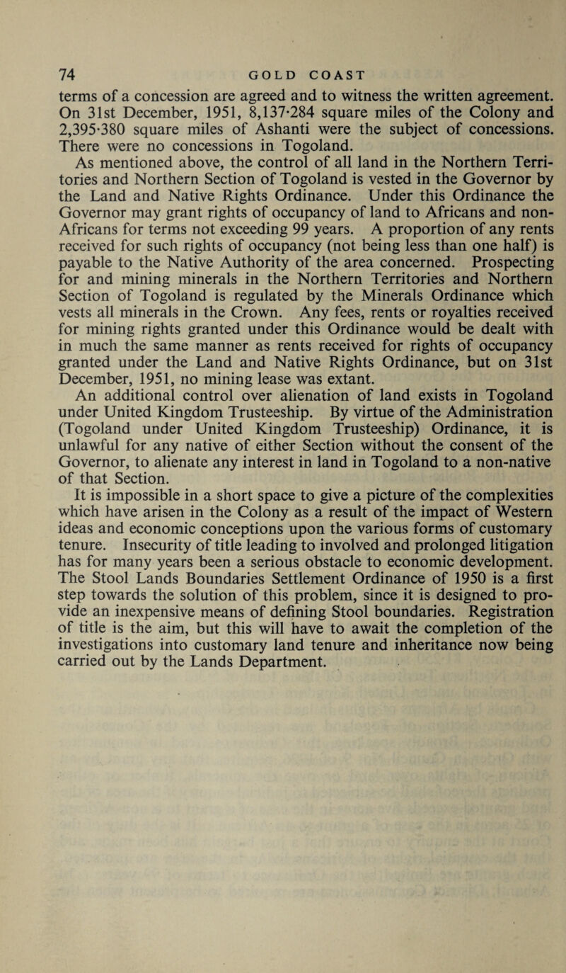 terms of a concession are agreed and to witness the written agreement. On 31st December, 1951, 8,137-284 square miles of the Colony and 2,395-380 square miles of Ashanti were the subject of concessions. There were no concessions in Togoland. As mentioned above, the control of all land in the Northern Terri¬ tories and Northern Section of Togoland is vested in the Governor by the Land and Native Rights Ordinance. Under this Ordinance the Governor may grant rights of occupancy of land to Africans and non- Africans for terms not exceeding 99 years. A proportion of any rents received for such rights of occupancy (not being less than one half) is payable to the Native Authority of the area concerned. Prospecting for and mining minerals in the Northern Territories and Northern Section of Togoland is regulated by the Minerals Ordinance which vests all minerals in the Crown. Any fees, rents or royalties received for mining rights granted under this Ordinance would be dealt with in much the same manner as rents received for rights of occupancy granted under the Land and Native Rights Ordinance, but on 31st December, 1951, no mining lease was extant. An additional control over alienation of land exists in Togoland under United Kingdom Trusteeship. By virtue of the Administration (Togoland under United Kingdom Trusteeship) Ordinance, it is unlawful for any native of either Section without the consent of the Governor, to alienate any interest in land in Togoland to a non-native of that Section. It is impossible in a short space to give a picture of the complexities which have arisen in the Colony as a result of the impact of Western ideas and economic conceptions upon the various forms of customary tenure. Insecurity of title leading to involved and prolonged litigation has for many years been a serious obstacle to economic development. The Stool Lands Boundaries Settlement Ordinance of 1950 is a first step towards the solution of this problem, since it is designed to pro¬ vide an inexpensive means of defining Stool boundaries. Registration of title is the aim, but this will have to await the completion of the investigations into customary land tenure and inheritance now being carried out by the Lands Department.