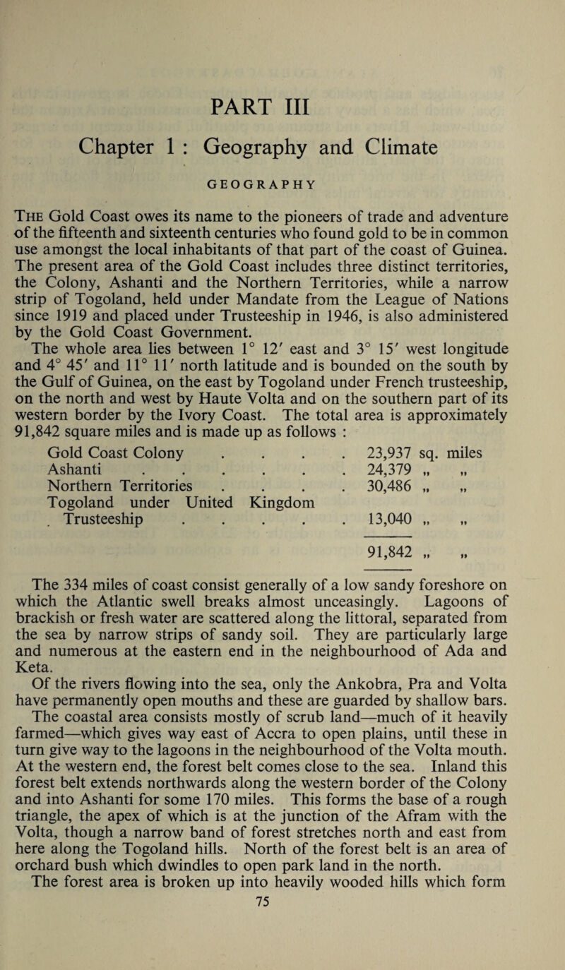 PART III Chapter 1 : Geography and Climate GEOGRAPHY The Gold Coast owes its name to the pioneers of trade and adventure of the fifteenth and sixteenth centuries who found gold to be in common use amongst the local inhabitants of that part of the coast of Guinea. The present area of the Gold Coast includes three distinct territories, the Colony, Ashanti and the Northern Territories, while a narrow strip of Togoland, held under Mandate from the League of Nations since 1919 and placed under Trusteeship in 1946, is also administered by the Gold Coast Government. The whole area lies between 1° 12' east and 3° 15' west longitude and 4° 45' and 11° 11' north latitude and is bounded on the south by the Gulf of Guinea, on the east by Togoland under French trusteeship, on the north and west by Haute Volta and on the southern part of its western border by the Ivory Coast. The total area is approximately 91,842 square miles and is made up as follows : Gold Coast Colony • • 23,937 sq. miles Ashanti • • . 24,379 „ Northern Territories • • . 30,486 ft tt Togoland under United Kingdom Trusteeship • 0 . 13,040 „ 91,842 „ The 334 miles of coast consist generally of a low sandy foreshore on which the Atlantic swell breaks almost unceasingly. Lagoons of brackish or fresh water are scattered along the littoral, separated from the sea by narrow strips of sandy soil. They are particularly large and numerous at the eastern end in the neighbourhood of Ada and Keta. Of the rivers flowing into the sea, only the Ankobra, Pra and Volta have permanently open mouths and these are guarded by shallow bars. The coastal area consists mostly of scrub land—much of it heavily farmed—which gives way east of Accra to open plains, until these in turn give way to the lagoons in the neighbourhood of the Volta mouth. At the western end, the forest belt comes close to the sea. Inland this forest belt extends northwards along the western border of the Colony and into Ashanti for some 170 miles. This forms the base of a rough triangle, the apex of which is at the junction of the Afram with the Volta, though a narrow band of forest stretches north and east from here along the Togoland hills. North of the forest belt is an area of orchard bush which dwindles to open park land in the north. The forest area is broken up into heavily wooded hills which form