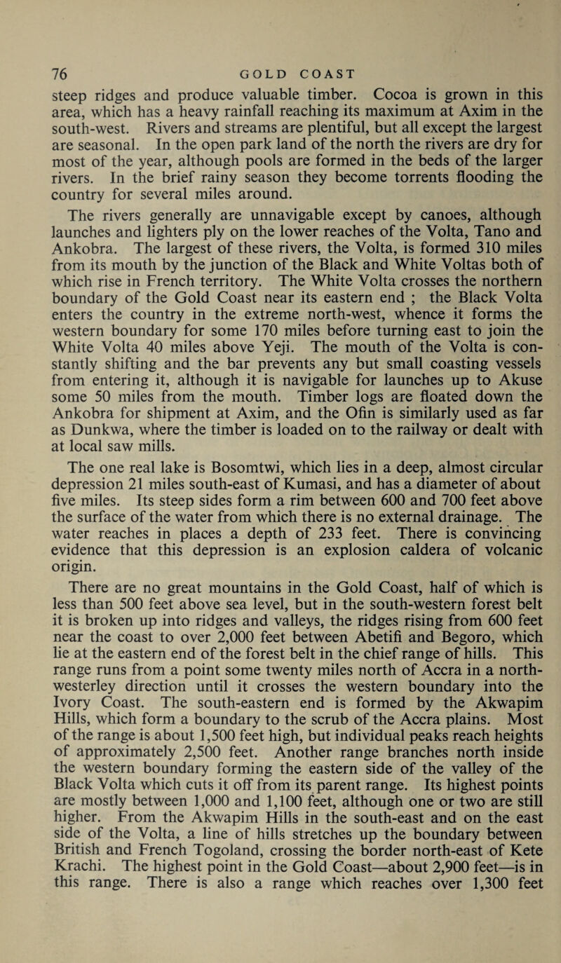 steep ridges and produce valuable timber. Cocoa is grown in this area, which has a heavy rainfall reaching its maximum at Axim in the south-west. Rivers and streams are plentiful, but all except the largest are seasonal. In the open park land of the north the rivers are dry for most of the year, although pools are formed in the beds of the larger rivers. In the brief rainy season they become torrents flooding the country for several miles around. The rivers generally are unnavigable except by canoes, although launches and lighters ply on the lower reaches of the Volta, Tano and Ankobra. The largest of these rivers, the Volta, is formed 310 miles from its mouth by the junction of the Black and White Voltas both of which rise in French territory. The White Volta crosses the northern boundary of the Gold Coast near its eastern end ; the Black Volta enters the country in the extreme north-west, whence it forms the western boundary for some 170 miles before turning east to join the White Volta 40 miles above Yeji. The mouth of the Volta is con¬ stantly shifting and the bar prevents any but small coasting vessels from entering it, although it is navigable for launches up to Akuse some 50 miles from the mouth. Timber logs are floated down the Ankobra for shipment at Axim, and the Ofin is similarly used as far as Dunkwa, where the timber is loaded on to the railway or dealt with at local saw mills. The one real lake is Bosomtwi, which lies in a deep, almost circular depression 21 miles south-east of Kumasi, and has a diameter of about five miles. Its steep sides form a rim between 600 and 700 feet above the surface of the water from which there is no external drainage. The water reaches in places a depth of 233 feet. There is convincing evidence that this depression is an explosion caldera of volcanic origin. There are no great mountains in the Gold Coast, half of which is less than 500 feet above sea level, but in the south-western forest belt it is broken up into ridges and valleys, the ridges rising from 600 feet near the coast to over 2,000 feet between Abetifi and Begoro, which lie at the eastern end of the forest belt in the chief range of hills. This range runs from a point some twenty miles north of Accra in a north- westerley direction until it crosses the western boundary into the Ivory Coast. The south-eastern end is formed by the Akwapim Hills, which form a boundary to the scrub of the Accra plains. Most of the range is about 1,500 feet high, but individual peaks reach heights of approximately 2,500 feet. Another range branches north inside the western boundary forming the eastern side of the valley of the Black Volta which cuts it off from its parent range. Its highest points are mostly between 1,000 and 1,100 feet, although one or two are still higher. From the Akwapim Hills in the south-east and on the east side of the Volta, a line of hills stretches up the boundary between British and French Togoland, crossing the border north-east of Kete Krachi. The highest point in the Gold Coast—about 2,900 feet—is in this range. There is also a range which reaches over 1,300 feet