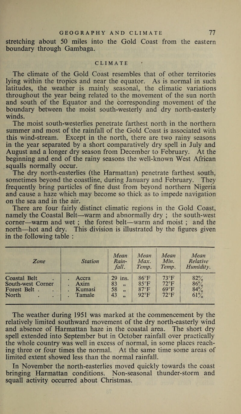 stretching about 50 miles into the Gold Coast from the eastern boundary through Gambaga. CLIMATE The climate of the Gold Coast resembles that of other territories lying within the tropics and near the equator. As is normal in such latitudes, the weather is mainly seasonal, the climatic variations throughout the year being related to the movement of the sun north and south of the Equator and the corresponding movement of the boundary between the moist south-westerly and dry north-easterly winds. The moist south-westerlies penetrate farthest north in the northern summer and most of the rainfall of the Gold Coast is associated with this wind-stream. Except in the north, there are two rainy seasons in the year separated by a short comparatively dry spell in July and August and a longer dry season from December to February. At the beginning and end of the rainy seasons the well-known West African squalls normally occur. The dry north-easterlies (the Harmattan) penetrate farthest south, sometimes beyond the coastline, during January and February. They frequently bring particles of fine dust from beyond northern Nigeria and cause a haze which may become so thick as to impede navigation on the sea and in the air. There are four fairly distinct climatic regions in the Gold Coast, namely the Coastal Belt—warm and abnormally dry ; the south-west corner—warm and wet ; the forest belt—warm and moist ; and the north—hot and dry. This division is illustrated by the figures given in the following table : Zone Station Mean Rain¬ fall. Mean Max. Temp. Mean Min. Temp. Mean Relative Humidity. Coastal Belt . Accra 29 ins. 86°F 73°F 82% South-west Corner . Axim 83 „ 85°F 72°F 86% Forest Belt . . Kumasi 58 „ 87°F 69°F 84% North . Tamale 43 „ 92°F 72°F 61% The weather during 1951 was marked at the commencement by the relatively limited southward movement of the dry north-easterly wind and absence of Harmattan haze in the coastal area. The short dry spell extended into September but in October rainfall over practically the whole country was well in excess of normal, in some places reach¬ ing three or four times the normal. At the same time some areas of limited extent showed less than the normal rainfall. In November the north-easterlies moved quickly towards the coast bringing Harmattan conditions. Non-seasonal thunder-storm and squall activity occurred about Christmas.