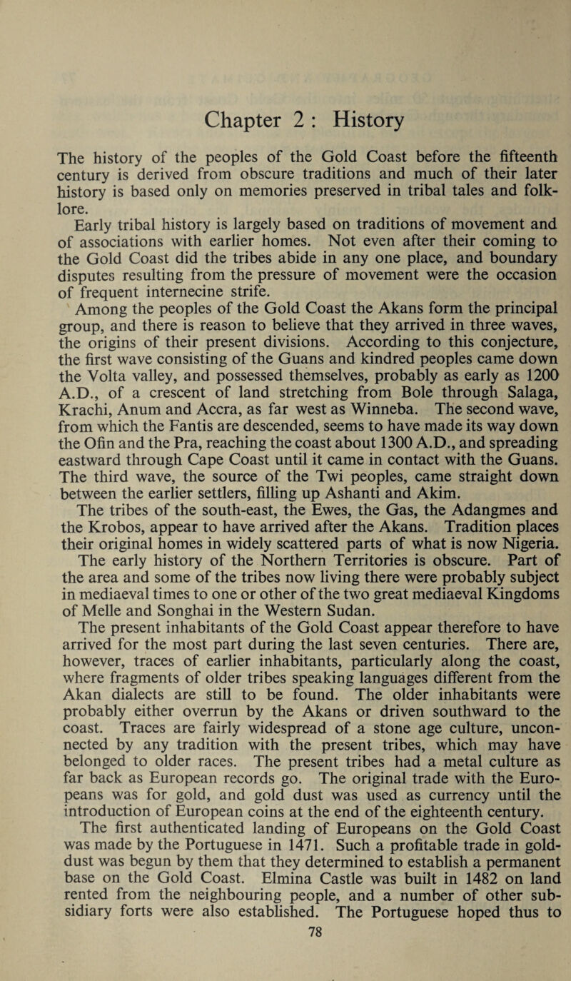 Chapter 2 : History The history of the peoples of the Gold Coast before the fifteenth century is derived from obscure traditions and much of their later history is based only on memories preserved in tribal tales and folk¬ lore. Early tribal history is largely based on traditions of movement and of associations with earlier homes. Not even after their coming to the Gold Coast did the tribes abide in any one place, and boundary disputes resulting from the pressure of movement were the occasion of frequent internecine strife. Among the peoples of the Gold Coast the Akans form the principal group, and there is reason to believe that they arrived in three waves, the origins of their present divisions. According to this conjecture, the first wave consisting of the Guans and kindred peoples came down the Volta valley, and possessed themselves, probably as early as 1200 A.D., of a crescent of land stretching from Bole through Salaga, Krachi, Anum and Accra, as far west as Winneba. The second wave, from which the Fantis are descended, seems to have made its way down the Ofin and the Pra, reaching the coast about 1300 A.D., and spreading eastward through Cape Coast until it came in contact with the Guans. The third wave, the source of the Twi peoples, came straight down between the earlier settlers, filling up Ashanti and Akim. The tribes of the south-east, the Ewes, the Gas, the Adangmes and the Krobos, appear to have arrived after the Akans. Tradition places their original homes in widely scattered parts of what is now Nigeria. The early history of the Northern Territories is obscure. Part of the area and some of the tribes now living there were probably subject in mediaeval times to one or other of the two great mediaeval Kingdoms of Melle and Songhai in the Western Sudan. The present inhabitants of the Gold Coast appear therefore to have arrived for the most part during the last seven centuries. There are, however, traces of earlier inhabitants, particularly along the coast, where fragments of older tribes speaking languages different from the Akan dialects are still to be found. The older inhabitants were probably either overrun by the Akans or driven southward to the coast. Traces are fairly widespread of a stone age culture, uncon¬ nected by any tradition with the present tribes, which may have belonged to older races. The present tribes had a metal culture as far back as European records go. The original trade with the Euro¬ peans was for gold, and gold dust was used as currency until the introduction of European coins at the end of the eighteenth century. The first authenticated landing of Europeans on the Gold Coast was made by the Portuguese in 1471. Such a profitable trade in gold- dust was begun by them that they determined to establish a permanent base on the Gold Coast. Elmina Castle was built in 1482 on land rented from the neighbouring people, and a number of other sub¬ sidiary forts were also established. The Portuguese hoped thus to