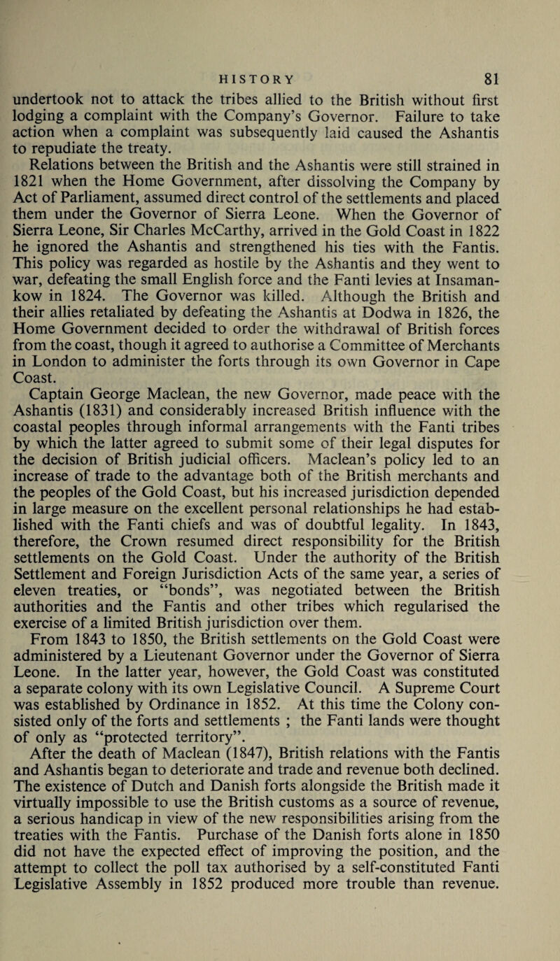 undertook not to attack the tribes allied to the British without first lodging a complaint with the Company’s Governor. Failure to take action when a complaint was subsequently laid caused the Ashantis to repudiate the treaty. Relations between the British and the Ashantis were still strained in 1821 when the Home Government, after dissolving the Company by Act of Parliament, assumed direct control of the settlements and placed them under the Governor of Sierra Leone. When the Governor of Sierra Leone, Sir Charles McCarthy, arrived in the Gold Coast in 1822 he ignored the Ashantis and strengthened his ties with the Fantis. This policy was regarded as hostile by the Ashantis and they went to war, defeating the small English force and the Fanti levies at Insaman- kow in 1824. The Governor was killed. Although the British and their allies retaliated by defeating the Ashantis at Dodwa in 1826, the Home Government decided to order the withdrawal of British forces from the coast, though it agreed to authorise a Committee of Merchants in London to administer the forts through its own Governor in Cape Coast. Captain George Maclean, the new Governor, made peace with the Ashantis (1831) and considerably increased British influence with the coastal peoples through informal arrangements with the Fanti tribes by which the latter agreed to submit some of their legal disputes for the decision of British judicial officers. Maclean’s policy led to an increase of trade to the advantage both of the British merchants and the peoples of the Gold Coast, but his increased jurisdiction depended in large measure on the excellent personal relationships he had estab¬ lished with the Fanti chiefs and was of doubtful legality. In 1843, therefore, the Crown resumed direct responsibility for the British settlements on the Gold Coast. Under the authority of the British Settlement and Foreign Jurisdiction Acts of the same year, a series of eleven treaties, or “bonds”, was negotiated between the British authorities and the Fantis and other tribes which regularised the exercise of a limited British jurisdiction over them. From 1843 to 1850, the British settlements on the Gold Coast were administered by a Lieutenant Governor under the Governor of Sierra Leone. In the latter year, however, the Gold Coast was constituted a separate colony with its own Legislative Council. A Supreme Court was established by Ordinance in 1852. At this time the Colony con¬ sisted only of the forts and settlements ; the Fanti lands were thought of only as “protected territory”. After the death of Maclean (1847), British relations with the Fantis and Ashantis began to deteriorate and trade and revenue both declined. The existence of Dutch and Danish forts alongside the British made it virtually impossible to use the British customs as a source of revenue, a serious handicap in view of the new responsibilities arising from the treaties with the Fantis. Purchase of the Danish forts alone in 1850 did not have the expected effect of improving the position, and the attempt to collect the poll tax authorised by a self-constituted Fanti Legislative Assembly in 1852 produced more trouble than revenue.