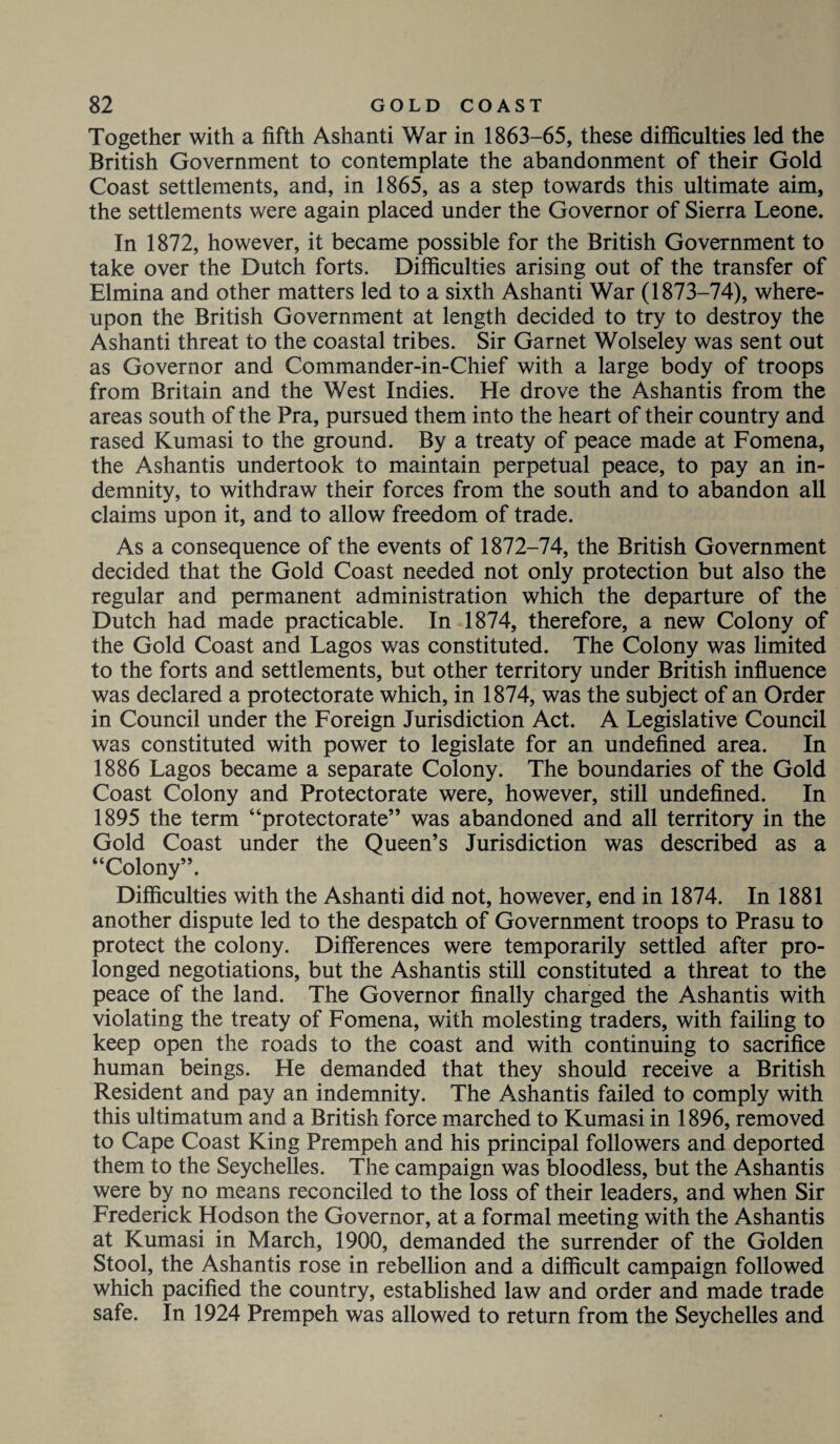 Together with a fifth Ashanti War in 1863-65, these difficulties led the British Government to contemplate the abandonment of their Gold Coast settlements, and, in 1865, as a step towards this ultimate aim, the settlements were again placed under the Governor of Sierra Leone. In 1872, however, it became possible for the British Government to take over the Dutch forts. Difficulties arising out of the transfer of Elmina and other matters led to a sixth Ashanti War (1873-74), where¬ upon the British Government at length decided to try to destroy the Ashanti threat to the coastal tribes. Sir Garnet Wolseley was sent out as Governor and Commander-in-Chief with a large body of troops from Britain and the West Indies. He drove the Ashantis from the areas south of the Pra, pursued them into the heart of their country and rased Kumasi to the ground. By a treaty of peace made at Fomena, the Ashantis undertook to maintain perpetual peace, to pay an in¬ demnity, to withdraw their forces from the south and to abandon all claims upon it, and to allow freedom of trade. As a consequence of the events of 1872-74, the British Government decided that the Gold Coast needed not only protection but also the regular and permanent administration which the departure of the Dutch had made practicable. In 1874, therefore, a new Colony of the Gold Coast and Lagos was constituted. The Colony was limited to the forts and settlements, but other territory under British influence was declared a protectorate which, in 1874, was the subject of an Order in Council under the Foreign Jurisdiction Act. A Legislative Council was constituted with power to legislate for an undefined area. In 1886 Lagos became a separate Colony. The boundaries of the Gold Coast Colony and Protectorate were, however, still undefined. In 1895 the term “protectorate” was abandoned and all territory in the Gold Coast under the Queen’s Jurisdiction was described as a “Colony”. Difficulties with the Ashanti did not, however, end in 1874. In 1881 another dispute led to the despatch of Government troops to Prasu to protect the colony. Differences were temporarily settled after pro¬ longed negotiations, but the Ashantis still constituted a threat to the peace of the land. The Governor finally charged the Ashantis with violating the treaty of Fomena, with molesting traders, with failing to keep open the roads to the coast and with continuing to sacrifice human beings. He demanded that they should receive a British Resident and pay an indemnity. The Ashantis failed to comply with this ultimatum and a British force marched to Kumasi in 1896, removed to Cape Coast King Prempeh and his principal followers and deported them to the Seychelles. The campaign was bloodless, but the Ashantis were by no means reconciled to the loss of their leaders, and when Sir Frederick Hodson the Governor, at a formal meeting with the Ashantis at Kumasi in March, 1900, demanded the surrender of the Golden Stool, the Ashantis rose in rebellion and a difficult campaign followed which pacified the country, established law and order and made trade safe. In 1924 Prempeh was allowed to return from the Seychelles and