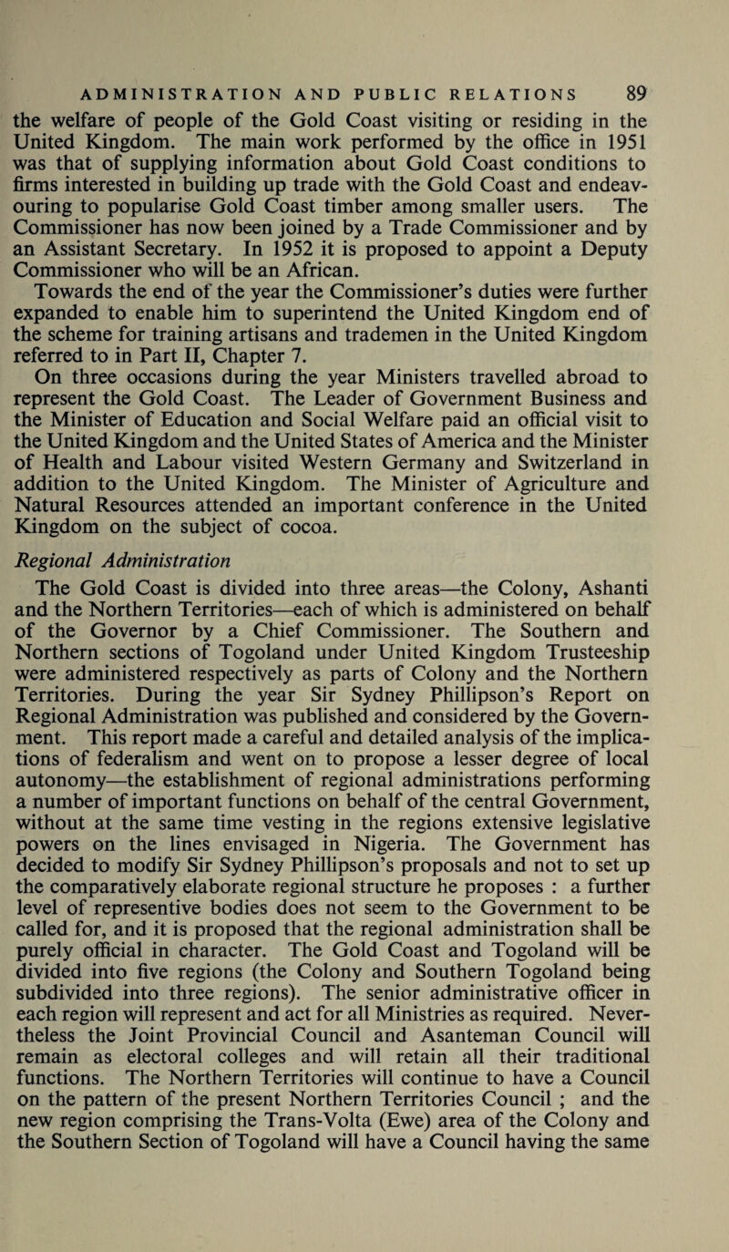 the welfare of people of the Gold Coast visiting or residing in the United Kingdom. The main work performed by the office in 1951 was that of supplying information about Gold Coast conditions to firms interested in building up trade with the Gold Coast and endeav¬ ouring to popularise Gold Coast timber among smaller users. The Commissioner has now been joined by a Trade Commissioner and by an Assistant Secretary. In 1952 it is proposed to appoint a Deputy Commissioner who will be an African. Towards the end of the year the Commissioner’s duties were further expanded to enable him to superintend the United Kingdom end of the scheme for training artisans and trademen in the United Kingdom referred to in Part II, Chapter 7. On three occasions during the year Ministers travelled abroad to represent the Gold Coast. The Leader of Government Business and the Minister of Education and Social Welfare paid an official visit to the United Kingdom and the United States of America and the Minister of Health and Labour visited Western Germany and Switzerland in addition to the United Kingdom. The Minister of Agriculture and Natural Resources attended an important conference in the United Kingdom on the subject of cocoa. Regional Administration The Gold Coast is divided into three areas—the Colony, Ashanti and the Northern Territories—each of which is administered on behalf of the Governor by a Chief Commissioner. The Southern and Northern sections of Togoland under United Kingdom Trusteeship were administered respectively as parts of Colony and the Northern Territories. During the year Sir Sydney Phillipson’s Report on Regional Administration was published and considered by the Govern¬ ment. This report made a careful and detailed analysis of the implica¬ tions of federalism and went on to propose a lesser degree of local autonomy—the establishment of regional administrations performing a number of important functions on behalf of the central Government, without at the same time vesting in the regions extensive legislative powers on the lines envisaged in Nigeria. The Government has decided to modify Sir Sydney Phillipson’s proposals and not to set up the comparatively elaborate regional structure he proposes : a further level of representive bodies does not seem to the Government to be called for, and it is proposed that the regional administration shall be purely official in character. The Gold Coast and Togoland will be divided into five regions (the Colony and Southern Togoland being subdivided into three regions). The senior administrative officer in each region will represent and act for all Ministries as required. Never¬ theless the Joint Provincial Council and Asanteman Council will remain as electoral colleges and will retain all their traditional functions. The Northern Territories will continue to have a Council on the pattern of the present Northern Territories Council ; and the new region comprising the Trans-Volta (Ewe) area of the Colony and the Southern Section of Togoland will have a Council having the same