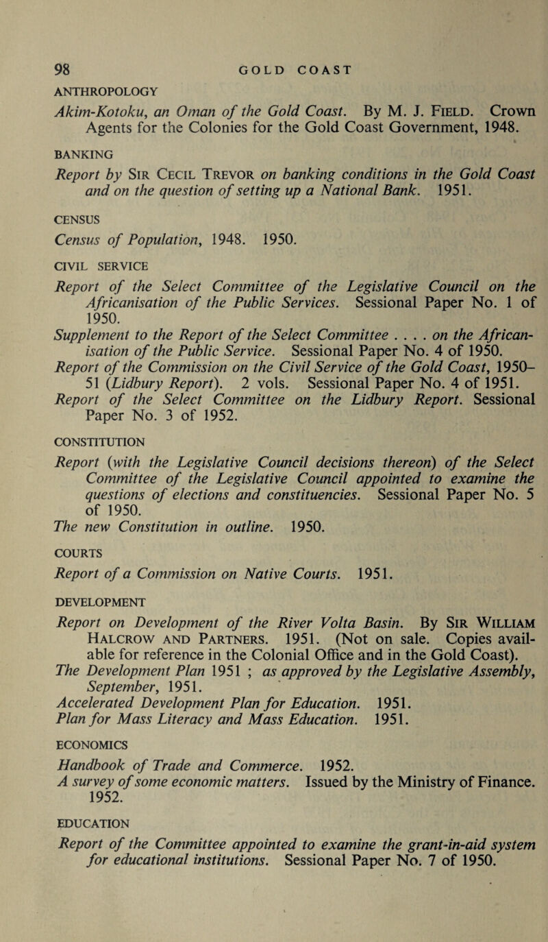 ANTHROPOLOGY Akim-Kotoku, an Oman of the Gold Coast. By M. J. Field. Crown Agents for the Colonies for the Gold Coast Government, 1948. BANKING Report by Sir Cecil Trevor on banking conditions in the Gold Coast and on the question of setting up a National Bank. 1951. CENSUS Census of Population, 1948. 1950. CIVIL SERVICE Report of the Select Committee of the Legislative Council on the Africanisation of the Public Services. Sessional Paper No. 1 of 1950. Supplement to the Report of the Select Committee . ... on the African¬ isation of the Public Service. Sessional Paper No. 4 of 1950. Report of the Commission on the Civil Service of the Gold Coast, 1950- 51 {Lidbury Report). 2 vols. Sessional Paper No. 4 of 1951. Report of the Select Committee on the Lidbury Report. Sessional Paper No. 3 of 1952. CONSTITUTION Report (with the Legislative Council decisions thereon) of the Select Committee of the Legislative Council appointed to examine the questions of elections and constituencies. Sessional Paper No. 5 of 1950. The new Constitution in outline. 1950. COURTS Report of a Commission on Native Courts. 1951. DEVELOPMENT Report on Development of the River Volta Basin. By Sir William Halcrow and Partners. 1951. (Not on sale. Copies avail¬ able for reference in the Colonial Office and in the Gold Coast). The Development Plan 1951 ; as approved by the Legislative Assembly, September, 1951. Accelerated Development Plan for Education. 1951. Plan for Mass Literacy and Mass Education. 1951. ECONOMICS Handbook of Trade and Commerce. 1952. A survey of some economic matters. Issued by the Ministry of Finance. 1952. EDUCATION Report of the Committee appointed to examine the grant-in-aid system for educational institutions. Sessional Paper No. 7 of 1950.