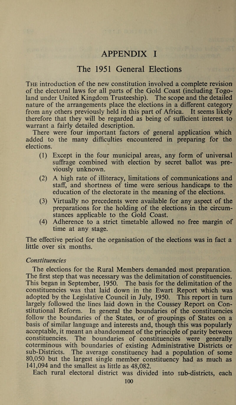 APPENDIX I The 1951 General Elections The introduction of the new constitution involved a complete revision of the electoral laws for all parts of the Gold Coast (including Togo- land under United Kingdom Trusteeship). The scope and the detailed nature of the arrangements place the elections in a different category from any others previously held in this part of Africa. It seems likely therefore that they will be regarded as being of sufficient interest to warrant a fairly detailed description. There were four important factors of general application which added to the many difficulties encountered in preparing for the elections. (1) Except in the four municipal areas, any form of universal suffrage combined with election by secret ballot was pre¬ viously unknown. (2) A high rate of illiteracy, limitations of communications and staff, and shortness of time were serious handicaps to the education of the electorate in the meaning of the elections. (3) Virtually no precedents were available for any aspect of the preparations for the holding of the elections in the circum¬ stances applicable to the Gold Coast. (4) Adherence to a strict timetable allowed no free margin of time at any stage. The effective period for the organisation of the elections was in fact a little over six months. Constituencies The elections for the Rural Members demanded most preparation. The first step that was necessary was the delimitation of constituencies. This began in September, 1950. The basis for the delimitation of the constituencies was that laid down in the Ewart Report which was adopted by the Legislative Council in July, 1950. This report in turn largely followed the lines laid down in the Coussey Report on Con¬ stitutional Reform. In general the boundaries of the constituencies follow the boundaries of the States, or of groupings of States on a basis of similar language and interests and, though this was popularly acceptable, it meant an abandonment of the principle of parity between constituencies. The boundaries of constituencies were generally coterminous with boundaries of existing Administrative Districts or sub-Districts. The average constituency had a population of some 80,050 but the largest single member constituency had as much as 141,094 and the smallest as little as 48,082. Each rural electoral district was divided into cub-districts, each