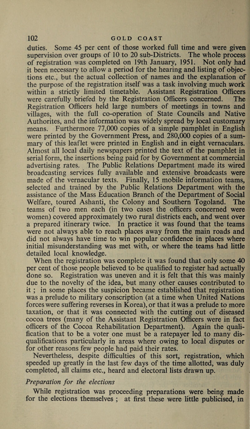 duties. Some 45 per cent of those worked full time and were given supervision over groups of 10 to 20 sub-Districts. The whole process of registration was completed on 19th January, 1951. Not only had it been necessary to allow a period for the hearing and listing of objec¬ tions etc., but the actual collection of names and the explanation of the purpose of the registration itself was a task involving much work within a strictly limited timetable. Assistant Registration Officers were carefully briefed by the Registration Officers concerned. The Registration Officers held large numbers of meetings in towns and villages, with the full co-operation of State Councils and Native Authorites, and the information was widely spread by local customary means. Furthermore 77,000 copies of a simple pamphlet in English were printed by the Government Press, and 280,000 copies of a sum¬ mary of this leaflet were printed in English and in eight vernaculars. Almost all local daily newspapers printed the text of the pamphlet in serial form, the insertions being paid for by Government at commercial advertising rates. The Public Relations Department made its wired broadcasting services fully available and extensive broadcasts were made of the vernacular texts. Finally, 15 mobile information teams, selected and trained by the Public Relations Department with the assistance of the Mass Education Branch of the Department of Social Welfare, toured Ashanti, the Colony and Southern Togoland. The teams of two men each (in two cases the officers concerned were women) covered approximately two rural districts each, and went over a prepared itinerary twice. In practice it was found that the teams were not always able to reach places away from the main roads and did not always have time to win popular confidence in places where initial misunderstanding was met with, or where the teams had little detailed local knowledge. When the registration was complete it was found that only some 40 per cent of those people believed to be qualified to register had actually done so. Registration was uneven and it is felt that this was mainly due to the novelty of the idea, but many other causes contributed to it ; in some places the suspicion became established that registration was a prelude to military conscription (at a time when United Nations forces were suffering reverses in Korea), or that it was a prelude to more taxation, or that it was connected with the cutting out of diseased cocoa trees (many of the Assistant Registration Officers were in fact officers of the Cocoa Rehabilitation Department). Again the quali¬ fication that to be a voter one must be a ratepayer led to many dis¬ qualifications particularly in areas where owing to local disputes or for other reasons few people had paid their rates. Nevertheless, despite difficulties of this sort, registration, which speeded up greatly in the last few days of the time allotted, was duly completed, all claims etc., heard and electoral lists drawn up. Preparation for the elections While registration was proceeding preparations were being made for the elections themselves ; at first these were little publicised, in