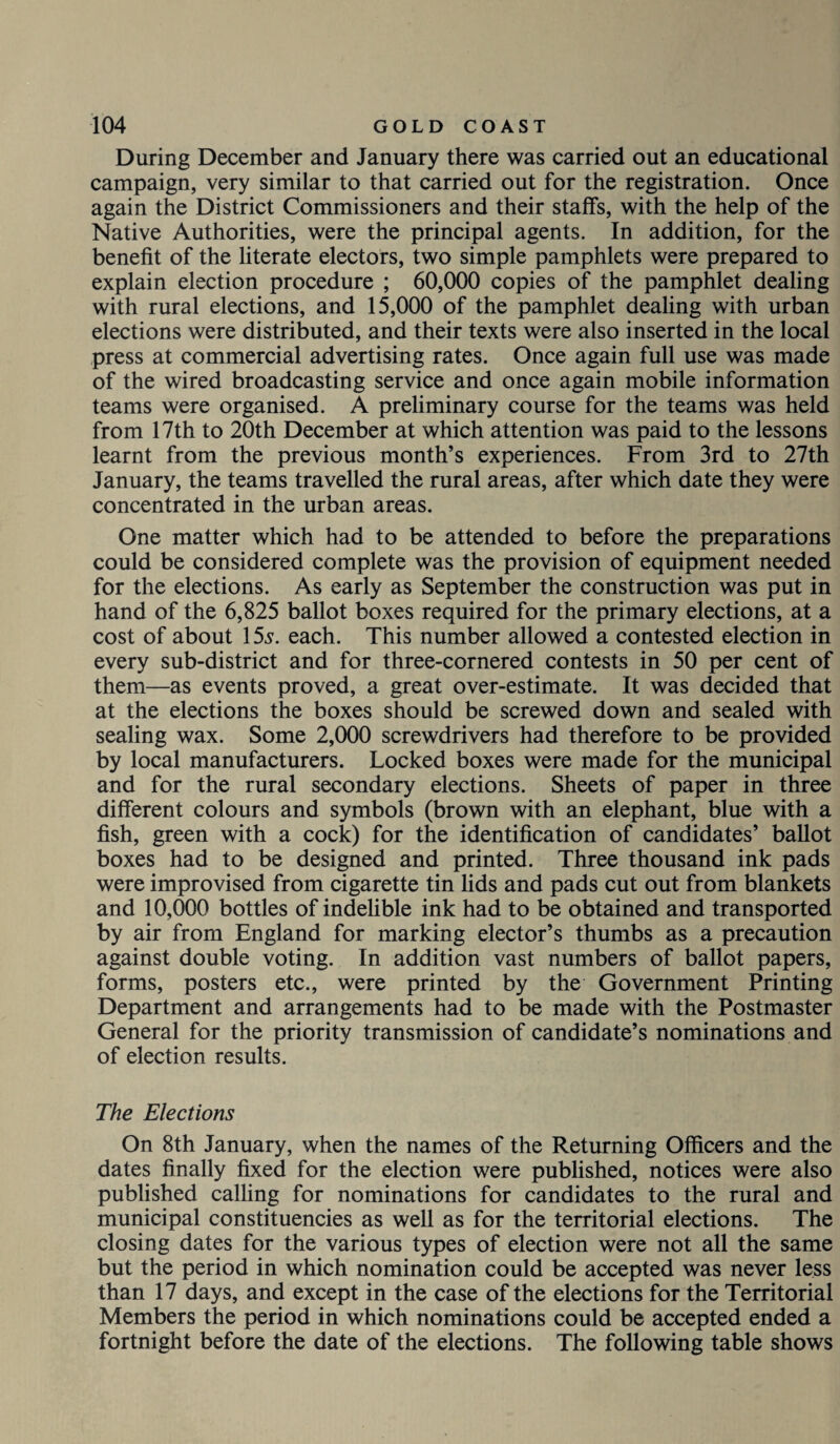 During December and January there was carried out an educational campaign, very similar to that carried out for the registration. Once again the District Commissioners and their staffs, with the help of the Native Authorities, were the principal agents. In addition, for the benefit of the literate electors, two simple pamphlets were prepared to explain election procedure ; 60,000 copies of the pamphlet dealing with rural elections, and 15,000 of the pamphlet dealing with urban elections were distributed, and their texts were also inserted in the local press at commercial advertising rates. Once again full use was made of the wired broadcasting service and once again mobile information teams were organised. A preliminary course for the teams was held from 17th to 20th December at which attention was paid to the lessons learnt from the previous month’s experiences. From 3rd to 27th January, the teams travelled the rural areas, after which date they were concentrated in the urban areas. One matter which had to be attended to before the preparations could be considered complete was the provision of equipment needed for the elections. As early as September the construction was put in hand of the 6,825 ballot boxes required for the primary elections, at a cost of about 15s. each. This number allowed a contested election in every sub-district and for three-cornered contests in 50 per cent of them—as events proved, a great over-estimate. It was decided that at the elections the boxes should be screwed down and sealed with sealing wax. Some 2,000 screwdrivers had therefore to be provided by local manufacturers. Locked boxes were made for the municipal and for the rural secondary elections. Sheets of paper in three different colours and symbols (brown with an elephant, blue with a fish, green with a cock) for the identification of candidates’ ballot boxes had to be designed and printed. Three thousand ink pads were improvised from cigarette tin lids and pads cut out from blankets and 10,000 bottles of indelible ink had to be obtained and transported by air from England for marking elector’s thumbs as a precaution against double voting. In addition vast numbers of ballot papers, forms, posters etc., were printed by the Government Printing Department and arrangements had to be made with the Postmaster General for the priority transmission of candidate’s nominations and of election results. The Elections On 8th January, when the names of the Returning Officers and the dates finally fixed for the election were published, notices were also published calling for nominations for candidates to the rural and municipal constituencies as well as for the territorial elections. The closing dates for the various types of election were not all the same but the period in which nomination could be accepted was never less than 17 days, and except in the case of the elections for the Territorial Members the period in which nominations could be accepted ended a fortnight before the date of the elections. The following table shows