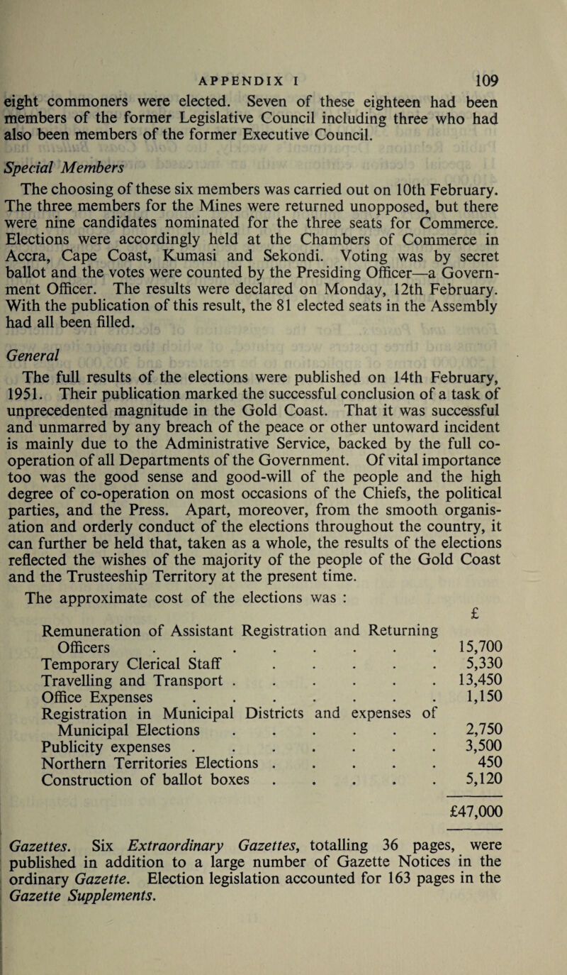 eight commoners were elected. Seven of these eighteen had been members of the former Legislative Council including three who had also been members of the former Executive Council. Special Members The choosing of these six members was carried out on 10th February. The three members for the Mines were returned unopposed, but there were nine candidates nominated for the three seats for Commerce. Elections were accordingly held at the Chambers of Commerce in Accra, Cape Coast, Kumasi and Sekondi. Voting was by secret ballot and the votes were counted by the Presiding Officer—a Govern¬ ment Officer. The results were declared on Monday, 12th February. With the publication of this result, the 81 elected seats in the Assembly had all been filled. General The full results of the elections were published on 14th February, 1951. Their publication marked the successful conclusion of a task of unprecedented magnitude in the Gold Coast. That it was successful and unmarred by any breach of the peace or other untoward incident is mainly due to the Administrative Service, backed by the full co¬ operation of all Departments of the Government. Of vital importance too was the good sense and good-will of the people and the high degree of co-operation on most occasions of the Chiefs, the political parties, and the Press. Apart, moreover, from the smooth organis¬ ation and orderly conduct of the elections throughout the country, it can further be held that, taken as a whole, the results of the elections reflected the wishes of the majority of the people of the Gold Coast and the Trusteeship Territory at the present time. The approximate cost of the elections was : £ Remuneration of Assistant Registration and Returning Officers ..... • • • 15,700 Temporary Clerical Staff • • • 5,330 Travelling and Transport . • 13,450 Office Expenses .... Registration in Municipal Districts and expenses of 1,150 Municipal Elections • • • 2,750 Publicity expenses .... • • • 3,500 Northern Territories Elections . • • • 450 Construction of ballot boxes « • • 5,120 £47,000 Gazettes. Six Extraordinary Gazettes, totalling 36 pages, were published in addition to a large number of Gazette Notices in the ordinary Gazette. Election legislation accounted for 163 pages in the Gazette Supplements.