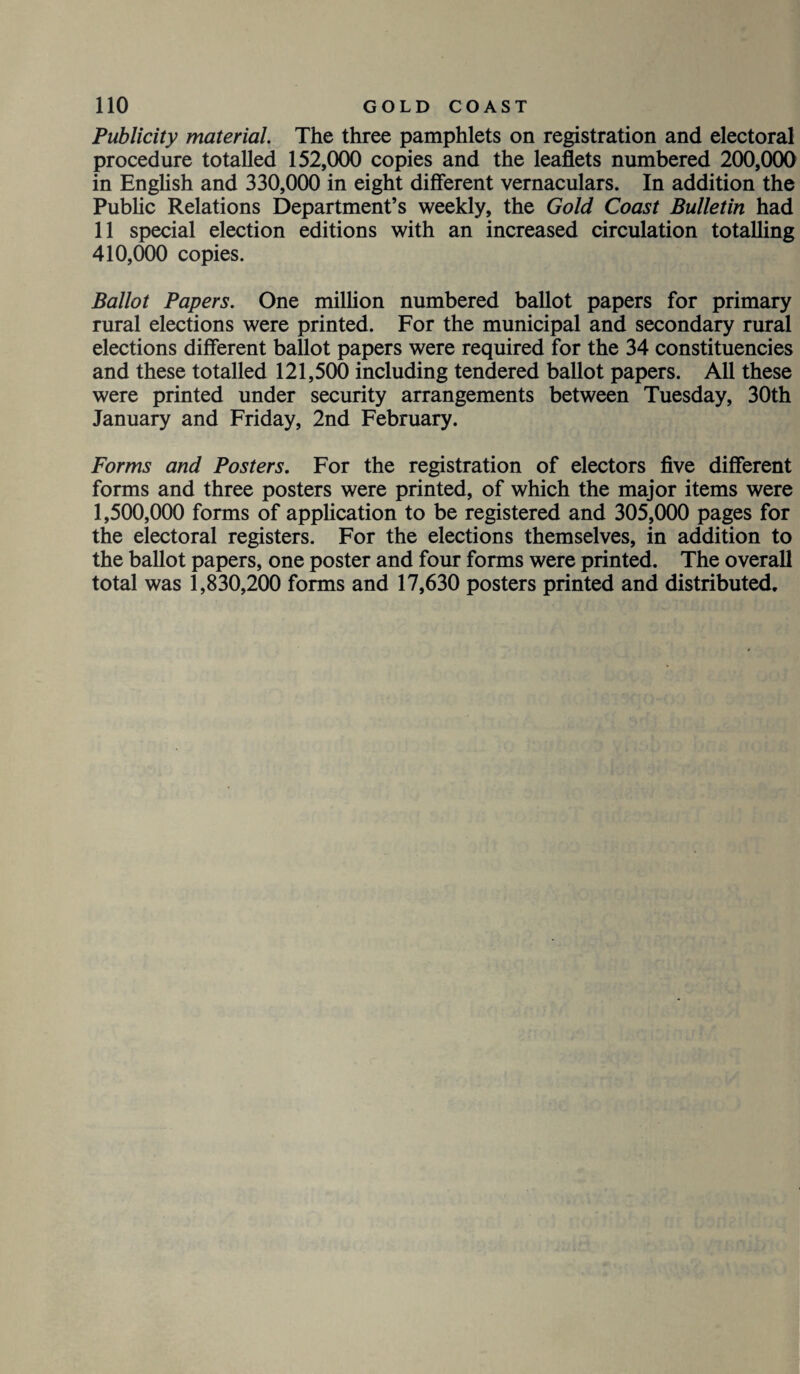 Publicity material. The three pamphlets on registration and electoral procedure totalled 152,000 copies and the leaflets numbered 200,000 in English and 330,000 in eight different vernaculars. In addition the Public Relations Department’s weekly, the Gold Coast Bulletin had 11 special election editions with an increased circulation totalling 410,000 copies. Ballot Papers. One million numbered ballot papers for primary rural elections were printed. For the municipal and secondary rural elections different ballot papers were required for the 34 constituencies and these totalled 121,500 including tendered ballot papers. All these were printed under security arrangements between Tuesday, 30th January and Friday, 2nd February. Forms and Posters. For the registration of electors five different forms and three posters were printed, of which the major items were 1,500,000 forms of application to be registered and 305,000 pages for the electoral registers. For the elections themselves, in addition to the ballot papers, one poster and four forms were printed. The overall total was 1,830,200 forms and 17,630 posters printed and distributed.