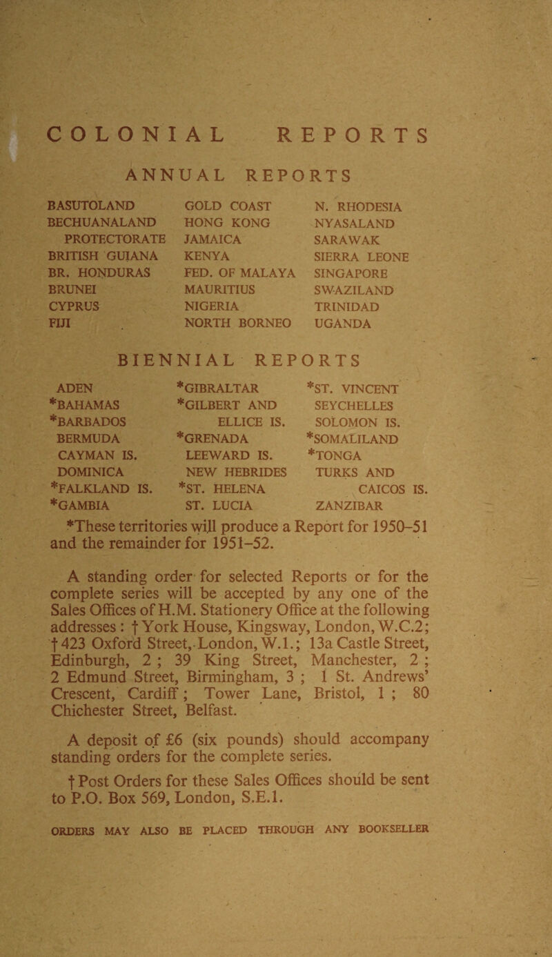 COLONIAL REPORTS ANNUAL REPORTS BASUTOLAND BECHUANALAND PROTECTORATE BRITISH GUIANA BR. HONDURAS BRUNEI CYPRUS FIJI GOLD COAST HONG KONG JAMAICA KENYA FED. OF MALAYA MAURITIUS NIGERIA NORTH BORNEO N. RHODESIA NYAS ALAND SARAWAK SIERRA LEONE SINGAPORE SWAZILAND TRINIDAD UGANDA BIENNIAL REPORTS ADEN •BAHAMAS ♦BARBADOS BERMUDA CAYMAN IS. DOMINICA •FALKLAND IS ♦GAMBIA ♦GIBRALTAR ♦GILBERT AND ELLICE IS. ♦GRENADA LEEWARD IS. NEW HEBRIDES ♦ST. HELENA ST. LUCIA ♦ST. VINCENT SEYCHELLES SOLOMON IS. ♦SOMALILAND ♦tonga TURKS AND CAICOS IS. ZANZIBAR ♦These territories will produce a Report for 1950-51 and the remainder for 1951-52. A standing order for selected Reports or for the complete series will be accepted by any one of the Sales Offices of H.M. Stationery Office at the following addresses : f York House, Kingsway, London, W.C.2; f423 Oxford Street, London, W.I.; 13a Castle Street, Edinburgh, 2 ; 39 King Street, Manchester, 2 ; 2 Edmund Street, Birmingham, 3 ; 1 St. Andrews’ Crescent, Cardiff; Tower Lane, Bristol, 1 ; 80 Chichester Street, Belfast. A deposit of £6 (six pounds) should accompany standing orders for the complete series. t Post Orders for these Sales Offices should be sent to P.O. Box 569, London, S.E.l. ORDERS MAY ALSO BE PLACED THROUGH ANY BOOKSELLER