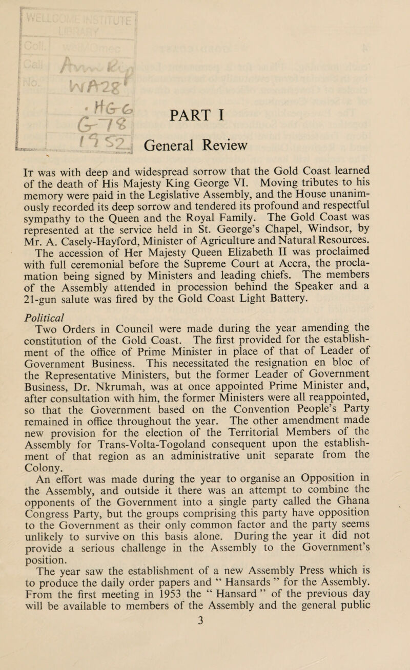 I o rr v * H QrQ> Gr~l% I T <T9\ PART I General Review It was with deep and widespread sorrow that the Gold Coast learned of the death of His Majesty King George VI. Moving tributes to his memory were paid in the Legislative Assembly, and the House unanim¬ ously recorded its deep sorrow and tendered its profound and respectful sympathy to the Queen and the Royal Family. The Gold Coast was represented at the service held in St. George’s Chapel, Windsor, by Mr. A. Casely-Hayford, Minister of Agriculture and Natural Resources. The accession of Her Majesty Queen Elizabeth II was proclaimed with full ceremonial before the Supreme Court at Accra, the procla¬ mation being signed by Ministers and leading chiefs. The members of the Assembly attended in procession behind the Speaker and a 21-gun salute was fired by the Gold Coast Light Battery. Political Two Orders in Council were made during the year amending the constitution of the Gold Coast. The first provided for the establish¬ ment of the office of Prime Minister in place of that of Leader of Government Business. This necessitated the resignation en bloc of the Representative Ministers, but the former Leader of Government Business, Dr. Nkrumah, was at once appointed Prime Minister and, after consultation with him, the former Ministers were all reappointed, so that the Government based on the Convention People’s Party remained in office throughout the year. The other amendment made new provision for the election of the Territorial Members of the Assembly for Trans-Volta-Togoland consequent upon the establish¬ ment of that region as an administrative unit separate from the Colony. An effort was made during the year to organise an Opposition in the Assembly, and outside it there was an attempt to combine the opponents of the Government into a single party called the Ghana Congress Party, but the groups comprising this party have opposition to the Government as their only common factor and the party seems unlikely to survive on this basis alone. During the year it did not provide a serious challenge in the Assembly to the Government’s position. The year saw the establishment of a new Assembly Press which is to produce the daily order papers and “ Hansards ” for the Assembly. From the first meeting in 1953 the “ Hansard ” of the previous day will be available to members of the Assembly and the general public