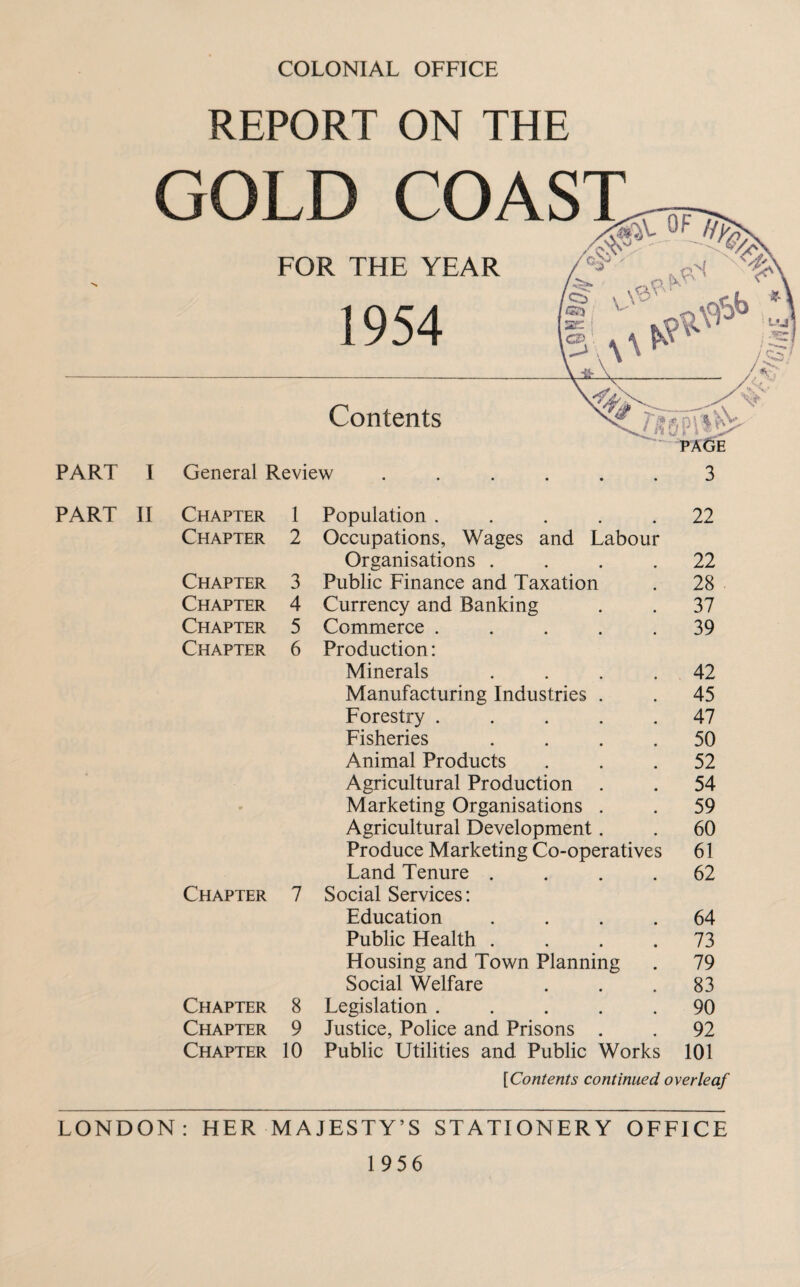 COLONIAL OFFICE REPORT ON THE GOLD COA FOR THE YEAR 1 OC/I Contents PART I General Review ...... 3 PART II Chapter 1 Population ..... 22 Chapter 2 Occupations, Wages and Labour Organisations .... 22 Chapter 3 Public Finance and Taxation 28 Chapter 4 Currency and Banking 37 Chapter 5 Commerce ..... 39 Chapter 6 Production: Minerals .... 42 Manufacturing Industries . 45 Forestry ..... 47 Fisheries .... 50 Animal Products 52 Agricultural Production 54 Marketing Organisations . 59 Agricultural Development. 60 Produce Marketing Co-operatives 61 Land Tenure .... 62 Chapter 7 Social Services: Education .... 64 Public Health .... 73 Housing and Town Planning 79 Social Welfare 83 Chapter 8 Legislation ..... 90 Chapter 9 Justice, Police and Prisons . 92 Chapter 10 Public Utilities and Public Works 101 [Contents continued overleaf LONDON: HER MAJESTY’S STATIONERY OFFICE 1956