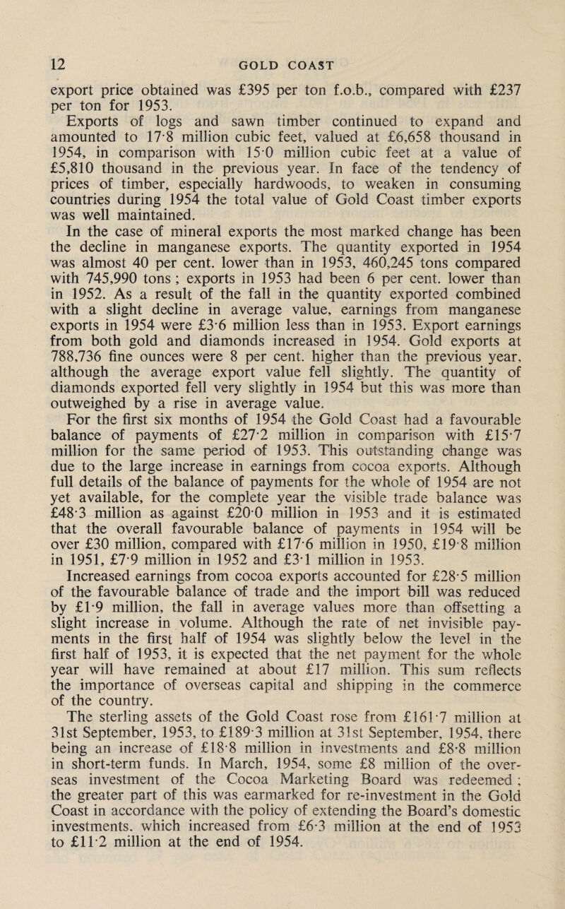 export price obtained was £395 per ton f.o.b., compared with £237 per ton for 1953. Exports of logs and sawn timber continued to expand and amounted to 17-8 million cubic feet, valued at £6,658 thousand in 1954, in comparison with 15 0 million cubic feet at a value of £5,810 thousand in the previous year. In face of the tendency of prices of timber, especially hardwoods, to weaken in consuming countries during 1954 the total value of Gold Coast timber exports was well maintained. In the case of mineral exports the most marked change has been the decline in manganese exports. The quantity exported in 1954 was almost 40 per cent, lower than in 1953, 460,245 tons compared with 745,990 tons; exports in 1953 had been 6 per cent, lower than in 1952. As a result of the fall in the quantity exported combined with a slight decline in average value, earnings from manganese exports in 1954 were £3-6 million less than in 1953. Export earnings from both gold and diamonds increased in 1954. Gold exports at 788,736 fine ounces were 8 per cent, higher than the previous year, although the average export value fell slightly. The quantity of diamonds exported fell very slightly in 1954 but this was more than outweighed by a rise in average value. For the first six months of 1954 the Gold Coast had a favourable balance of payments of £27'2 million in comparison with £15’7 million for the same period of 1953. This outstanding change was due to the large increase in earnings from cocoa exports. Although full details of the balance of payments for the whole of 1954 are not yet available, for the complete year the visible trade balance was £48-3 million as against £20'0 million in 1953 and it is estimated that the overall favourable balance of payments in 1954 will be over £30 million, compared with £17-6 million in 1950, £19 8 million in 1951, £7*9 million in 1952 and £3T million in 1953. Increased earnings from cocoa exports accounted for £28-5 million of the favourable balance of trade and the import bill was reduced by £T9 million, the fall in average values more than offsetting a slight increase in volume. Although the rate of net invisible pay¬ ments in the first half of 1954 was slightly below the level in the first half of 1953, it is expected that the net payment for the whole year will have remained at about £17 million. This sum reflects the importance of overseas capital and shipping in the commerce of the country. The sterling assets of the Gold Coast rose from £161*7 million at 31st September, 1953, to £189*3 million at 31st September, 1954, there being an increase of £18*8 million in investments and £8*8 million in short-term funds. In March, 1954, some £8 million of the over- seas investment of the Cocoa Marketing Board was redeemed; the greater part of this was earmarked for re-investment in the Gold Coast in accordance with the policy of extending the Board’s domestic investments, which increased from £6*3 million at the end of 1953 to £11*2 million at the end of 1954.