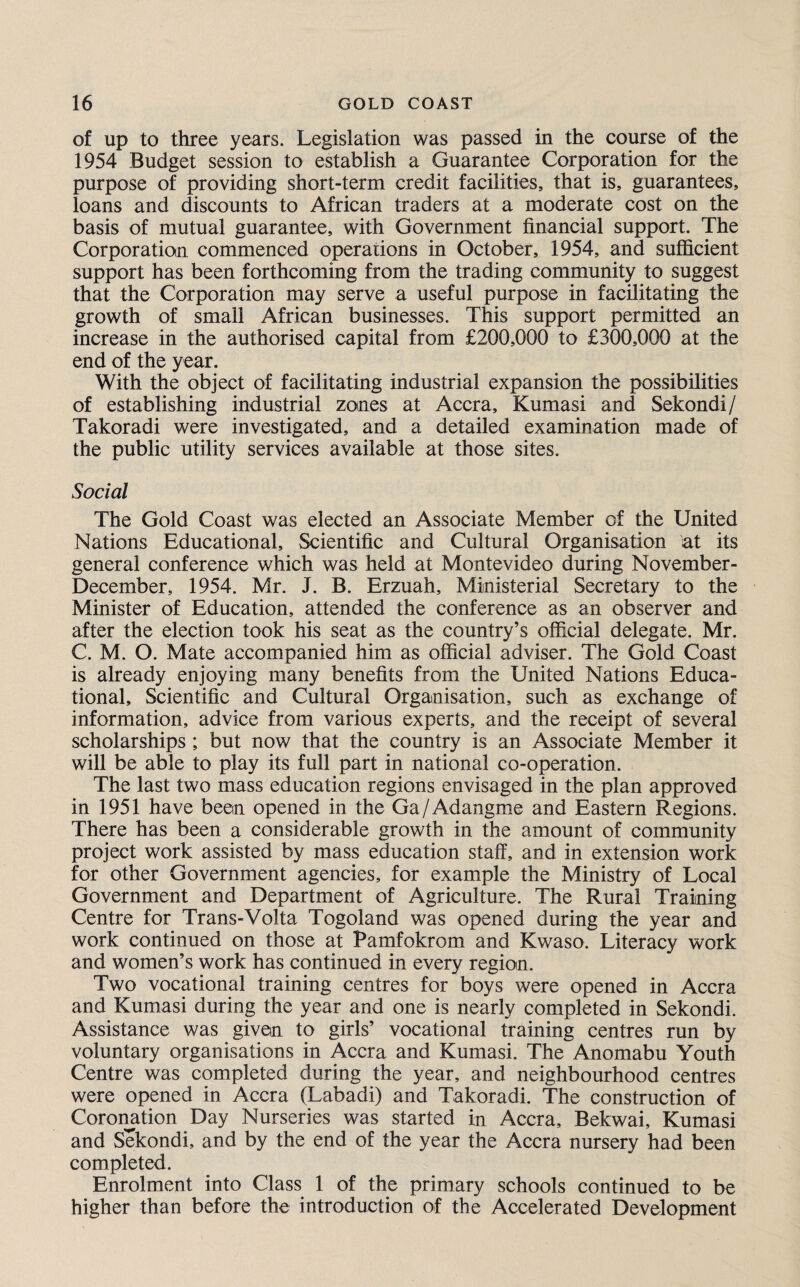 of up to three years. Legislation was passed in the course of the 1954 Budget session to establish a Guarantee Corporation for the purpose of providing short-term credit facilities, that is, guarantees, loans and discounts to African traders at a moderate cost on the basis of mutual guarantee, with Government financial support. The Corporation commenced operations in October, 1954, and sufficient support has been forthcoming from the trading community to suggest that the Corporation may serve a useful purpose in facilitating the growth of small African businesses. This support permitted an increase in the authorised capital from £200,000 to £300,000 at the end of the year. With the object of facilitating industrial expansion the possibilities of establishing industrial zones at Accra, Kumasi and Sekondi/ Takoradi were investigated, and a detailed examination made of the public utility services available at those sites. Social The Gold Coast was elected an Associate Member of the United Nations Educational, Scientific and Cultural Organisation at its general conference which was held at Montevideo during November- December, 1954. Mr. J. B. Erzuah, Ministerial Secretary to the Minister of Education, attended the conference as an observer and after the election took his seat as the country’s official delegate. Mr. C. M. O. Mate accompanied him as official adviser. The Gold Coast is already enjoying many benefits from the United Nations Educa¬ tional, Scientific and Cultural Organisation, such as exchange of information, advice from various experts, and the receipt of several scholarships ; but now that the country is an Associate Member it will be able to play its full part in national co-operation. The last two mass education regions envisaged in the plan approved in 1951 have been opened in the Ga/Adangme and Eastern Regions. There has been a considerable growth in the amount of community project work assisted by mass education staff, and in extension work for other Government agencies, for example the Ministry of Local Government and Department of Agriculture. The Rural Training Centre for Trans-Volta Togoland was opened during the year and work continued on those at Pamfokrom and Kwaso. Literacy work and women’s work has continued in every region. Two vocational training centres for boys were opened in Accra and Kumasi during the year and one is nearly completed in Sekondi. Assistance was given to girls’ vocational training centres run by voluntary organisations in Accra and Kumasi. The Anomabu Youth Centre was completed during the year, and neighbourhood centres were opened in Accra (Labadi) and Takoradi. The construction of Coronation Day Nurseries was started in Accra, Bekwai, Kumasi and Sekondi, and by the end of the year the Accra nursery had been completed. Enrolment into Class 1 of the primary schools continued to be higher than before the introduction of the Accelerated Development