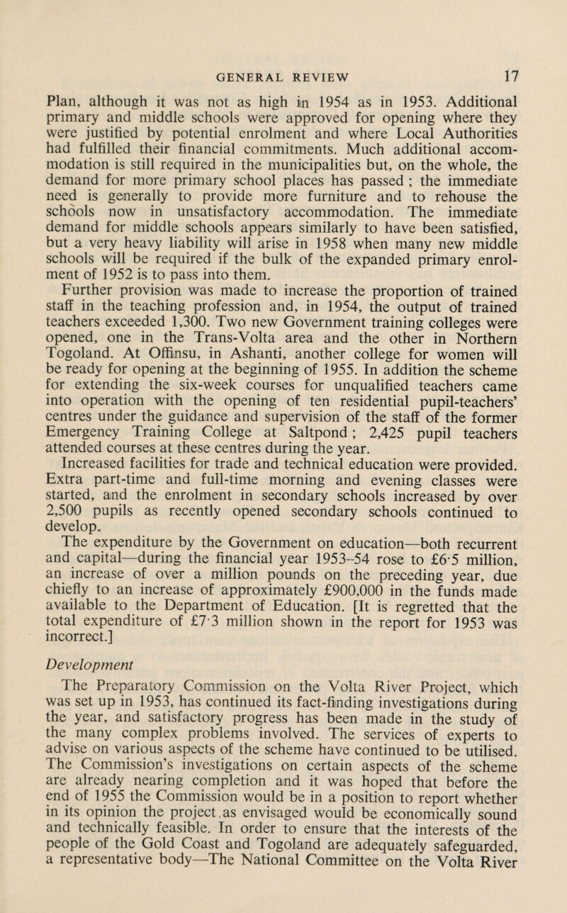 Plan, although it was not as high in 1954 as in 1953. Additional primary and middle schools were approved for opening where they were justified by potential enrolment and where Local Authorities had fulfilled their financial commitments. Much additional accom¬ modation is still required in the municipalities but, on the whole, the demand for more primary school places has passed ; the immediate need is generally to provide more furniture and to rehouse the schools now in unsatisfactory accommodation. The immediate demand for middle schools appears similarly to have been satisfied, but a very heavy liability will arise in 1958 when many new middle schools will be required if the bulk of the expanded primary enrol¬ ment of 1952 is to pass into them. Further provision was made to increase the proportion of trained staff in the teaching profession and, in 1954, the output of trained teachers exceeded 1,300. Two new Government training colleges were opened, one in the Trans-Volta area and the other in Northern Togoland. At Offinsu, in Ashanti, another college for women will be ready for opening at the beginning of 1955. In addition the scheme for extending the six-week courses for unqualified teachers came into operation with the opening of ten residential pupil-teachers’ centres under the guidance and supervision of the staff of the former Emergency Training College at Saltpond; 2,425 pupil teachers attended courses at these centres during the year. Increased facilities for trade and technical education were provided. Extra part-time and full-time morning and evening classes were started, and the enrolment in secondary schools increased by over 2,500 pupils as recently opened secondary schools continued to develop. The expenditure by the Government on education—both recurrent and capital—during the financial year 1953-54 rose to £6*5 million, an increase of over a million pounds on the preceding year, due chiefly to an increase of approximately £900,000 in the funds made available to the Department of Education. [It is regretted that the total expenditure of £7 3 million shown in the report for 1953 was incorrect.] Development The Preparatory Commission on the Volta River Project, which was set up in 1953, has continued its fact-finding investigations during the year, and satisfactory progress has been made in the study of the many complex problems involved. The services of experts to advise on various aspects of the scheme have continued to be utilised. The Commission’s investigations on certain aspects of the scheme are already nearing completion and it was hoped that before the end of 1955 the Commission would be in a position to report whether in its opinion the project.as envisaged would be economically sound and technically feasible. In order to ensure that the interests of the people of the Gold Coast and Togoland are adequately safeguarded, a representative body—The National Committee on the Volta River