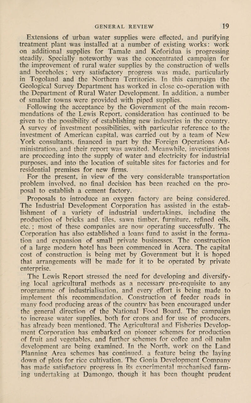 Extensions of urban water supplies were effected, and purifying treatment plant was installed at a number of existing works: work on additional supplies for Tamale and Koforidua is progressing steadily. Specially noteworthy was the concentrated campaign for the improvement of rural water supplies by the construction of wells and boreholes; very satisfactory progress was made, particularly in Togoland and the Northern Territories. In this campaign the Geological Survey Department has worked in close co-operation with the Department of Rural Water Development. In addition, a number of smaller towns were provided with piped supplies. Following the acceptance by the Government of the main recom¬ mendations of the Lewis Report, consideration has continued to be given to the possibility of establishing new industries in the country. A survey of investment possibilities, with particular reference to the investment of American capital, was carried out by a team of New York consultants, financed in part by the Foreign Operations Ad¬ ministration, and their report was awaited. Meanwhile, investigations are proceeding into the supply of water and electricity for industrial purposes, and into the location of suitable sites for factories and for residential premises for new firms. For the present, in view of the very considerable transportation problem involved, no final decision has been reached on the pro¬ posal to establish a cement factory. Proposals to introduce an oxygen factory are being considered. The Industrial Development Corporation has assisted in the estab¬ lishment of a variety of industrial undertakings, including the production of bricks and tiles, sawn timber, furniture, refined oils, etc.; most of these companies are now operating successfully. The Corporation has also established a loans fund to assist in the forma¬ tion and expansion of small private businesses. The construction of a large modern hotel has been commenced in Accra. The capital cost of construction is being met by Government but it is hoped that arrangements will be made for it to be operated by private enterprise. The Lewis Report stressed the need for developing and diversify¬ ing local agricultural methods as a necessarv pre-requisite to any programme of industrialisation, and every effort is being made to implement this recommendation. Construction of feeder roads in many food producing areas of the countrv has been encouraged under the general direction of the National Food Board. The campaign to increase water supplies, both for crops and for use of producers, has already been mentioned. The Agricultural and Fisheries Develop¬ ment Corporation has embarked on pioneer schemes for production of fruit and vegetables, and further schemes for coffee and oil palm development are being examined. In the North, work on the Land Planning Area schemes has continued, a feature being the laying down of plots for rice cultivation. The Gonia Development Company has made satisfactorv progress in its experimental mechanised farm¬ ing undertaking at Damongo, though it has been thought prudent