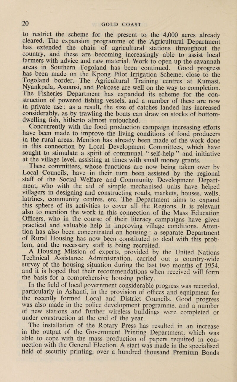 to restrict the scheme for the present to the 4,000 acres already cleared. The expansion programme of the Agricultural Department has extended the chain of agricultural stations throughout the country, and these are becoming increasingly able to assist local farmers with advice and raw material. Work to open up the savannah areas in Southern Togoland has been continued. Good progress has been made on the Kpong Pilot Irrigation Scheme, close to the Togoland border. The Agricultural Training centres at Kumasi, Nyankpala, Asuansi, and Pokoase are well on the way to completion. The Fisheries Department has expanded its scheme for the con¬ struction of powered fishing vessels, and a number of these are now in private use: as a result, the size of catches landed has increased considerably, as by trawling the boats can draw on stocks of bottom¬ dwelling fish, hitherto almost untouched. Concurrently with the food production campaign increasing efforts have been made to improve the living conditions of food producers in the rural areas. Mention has already been made of the work done in this connection by Local Development Committees, which have sought to stimulate a spirit of communal “ self-help ” and initiative at the village level, assisting at times with small money grants. These committees, whose functions are now being taken over by Local Councils, have in their turn been assisted by the regional staff of the Social Welfare and Community Development Depart¬ ment, who with the aid of simple mechanised units have helped villagers in designing and constructing roads, markets, houses, wells, latrines, community centres, etc. The Department aims to expand this sphere of its activities to cover all the Regions. It is relevant also to mention the work in this connection of the Mass Education Officers, who in the course of their literacy campaigns have given practical and valuable help in improving village conditions. Atten¬ tion has also been concentrated on housing : a separate Department of Rural Housing has now been constituted to deal with this prob¬ lem, and the necessary staff is being recruited. A Housing Mission of experts, provided by the United Nations Technical Assistance Administration, carried out a country-wide survey of the housing situation during the last two months of 1954, and it is hoped that their recommendations when received will form the basis for a comprehensive housing policy. In the field of local government considerable progress was recorded, particularly in Ashanti, in the provision of offices and equipment for the recently formed Local and District Councils. Good progress was also made in the police development programme, and a number of new stations and further wireless buildings were completed or under construction at the end of the year. The installation of the Rotary Press has resulted in an increase in the output of the Government Printing Department, which was able to cope with the mass production of papers required in con¬ nection with the General Election. A start was made in the specialised field of security printing, over a hundred thousand Premium Bonds