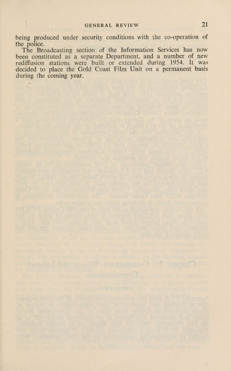 being produced under security conditions with the co-operation of the police. The Broadcasting section of the Information Services has now been constituted as a separate Department, and a number of new rediffusion stations were built or extended during 1954. It was decided to place the Gold Coast Film Unit on a permanent basis during the coming year.