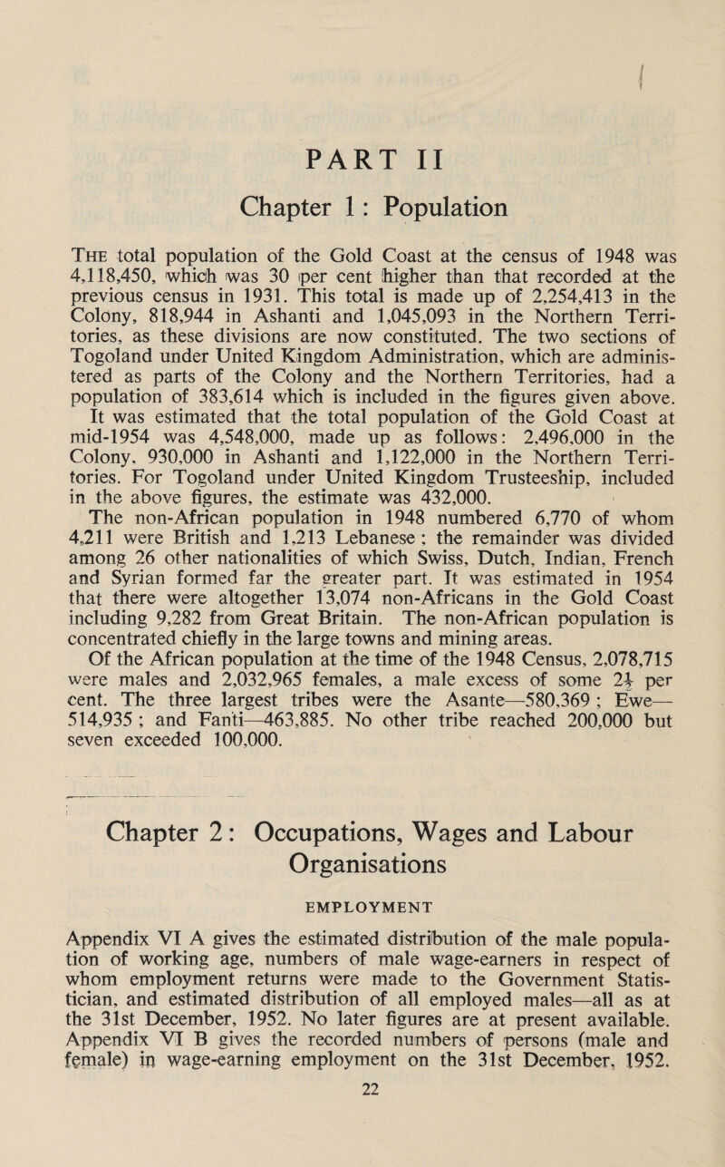 PART II Chapter 1: Population I The total population of the Gold Coast at the census of 1948 was 4,118,450, which was 30 per cent higher than that recorded at the previous census in 1931. This total is made up of 2,254,413 in the Colony, 818,944 in Ashanti and 1,045,093 in the Northern Terri¬ tories, as these divisions are now constituted. The two sections of Togoland under United Kingdom Administration, which are adminis¬ tered as parts of the Colony and the Northern Territories, had a population of 383,614 which is included in the figures given above. It was estimated that the total population of the Gold Coast at mid-1954 was 4,548,000, made up as follows: 2,496,000 in the Colony. 930,000 in Ashanti and 1,122,000 in the Northern Terri¬ tories. For Togoland under United Kingdom Trusteeship, included in the above figures, the estimate was 432,000. The non-African population in 1948 numbered 6,770 of whom 4,211 were British and 1,213 Lebanese ; the remainder was divided among 26 other nationalities of which Swiss, Dutch, Indian, French and Syrian formed far the greater part. It was estimated in 1954 that there were altogether 13,074 non-Africans in the Gold Coast including 9,282 from Great Britain. The non-African population is concentrated chiefly in the large towns and mining areas. Of the African population at the time of the 1948 Census, 2,078,715 were males and 2,032,965 females, a male excess of some 2\ per cent. The three largest tribes were the Asante—580,369 ; Ewe— 514,935 ; and Fan'ti—463,885. No other tribe reached 200,000 but seven exceeded 100,000. Chapter 2: Occupations, Wages and Labour Organisations EMPLOYMENT Appendix VI A gives the estimated distribution of the male popula¬ tion of working age, numbers of male wage-earners in respect of whom employment returns were made to the Government Statis¬ tician, and estimated distribution of all employed males—all as at the 31st December, 1952. No later figures are at present available. Appendix VI B gives the recorded numbers of persons (male and female) in wage-earning employment on the 31st December, 1952.