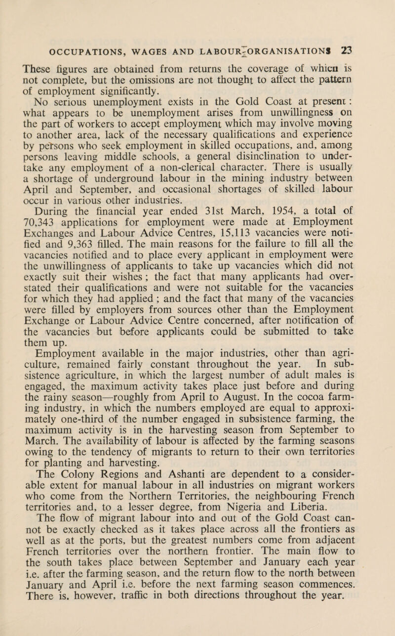 These figures are obtained from returns the coverage of whicn is not complete, but the omissions are not thought to affect the pattern of employment significantly. No serious unemployment exists in the Gold Coast at present: what appears to be unemployment arises from unwillingness on the part of workers to accept employment which may involve moving to another area, lack of the necessary qualifications and experience by persons who seek employment in skilled occupations, and, among persons leaving middle schools, a general disinclination to under¬ take any employment of a non-clerical character. There is usually a shortage of underground labour in the mining industry between April and September, and occasional shortages of skilled labour occur in various other industries. During the financial year ended 31st March, 1954, a total of 70,343 applications for employment were made at Employment Exchanges and Labour Advice Centres, 15,113 vacancies were noti¬ fied and 9,363 filled. The main reasons for the failure to fill all the vacancies notified and to place every applicant in employment were the unwillingness of applicants to take up vacancies which did not exactly suit their wishes ; the fact that many applicants had over¬ stated their qualifications and were not suitable for the vacancies for which they had applied ; and the fact that many of the vacancies were filled by employers from sources other than the Employment Exchange or Labour Advice Centre concerned, after notification of the vacancies but before applicants could be submitted to take them up. Employment available in the major industries, other than agri¬ culture, remained fairly constant throughout the year. In sub¬ sistence agriculture, in which the largest number of adult males is engaged, the maximum activity takes place just before and during the rainy season—roughly from April to August. In the cocoa farm¬ ing industry, in which the numbers employed are equal to approxi¬ mately one-third of the number engaged in subsistence farming, the maximum activity is in the harvesting season from September to March. The availability of labour is affected by the farming seasons owing to the tendency of migrants to return to their own territories for planting and harvesting. The Colony Regions and Ashanti are dependent to a consider¬ able extent for manual labour in all industries on migrant workers who come from the Northern Territories, the neighbouring French territories and, to a lesser degree, from Nigeria and Liberia. The flow of migrant labour into and out of the Gold Coast can¬ not be exactly checked as it takes place across all the frontiers as well as at the ports, but the greatest numbers come from adjacent French territories over the northern frontier. The main flow to the south takes place between September and January each year i.e. after the farming season, and the return flow to the north between January and April i.e. before the next farming season commences. There is. however, traffic in both directions throughout the year.