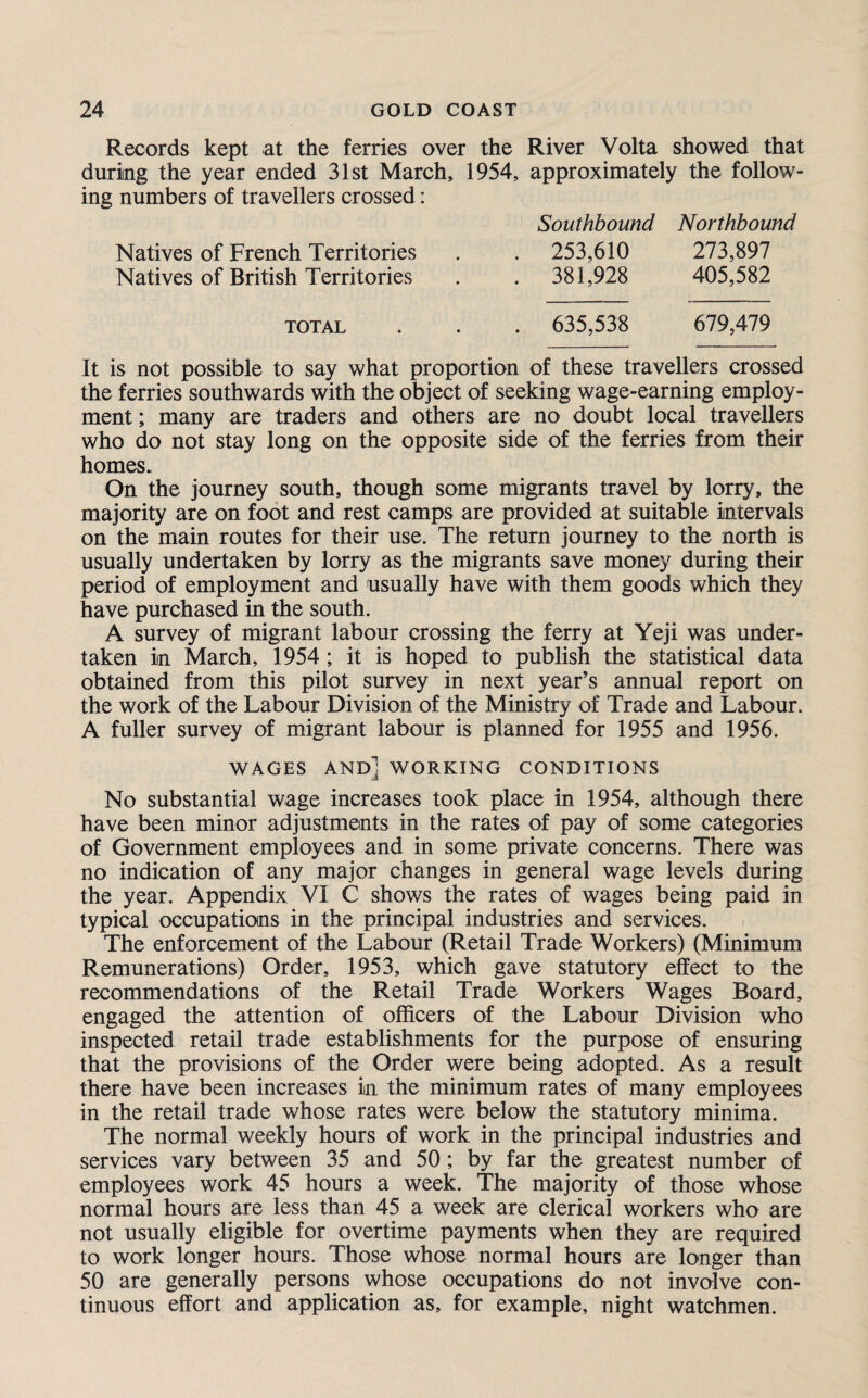 Records kept at the ferries over the River Volta showed that during the year ended 31st March, 1954, approximately the follow¬ ing numbers of travellers crossed: Southbound Northbound Natives of French Territories . . 253,610 273,897 Natives of British Territories . . 381,928 405,582 total . . , 635,538 679,479 It is not possible to say what proportion of these travellers crossed the ferries southwards with the object of seeking wage-earning employ¬ ment ; many are traders and others are no doubt local travellers who do not stay long on the opposite side of the ferries from their homes. On the journey south, though some migrants travel by lorry, the majority are on foot and rest camps are provided at suitable intervals on the main routes for their use. The return journey to the north is usually undertaken by lorry as the migrants save money during their period of employment and usually have with them goods which they have purchased in the south. A survey of migrant labour crossing the ferry at Yeji was under¬ taken in March, 1954 ; it is hoped to publish the statistical data obtained from this pilot survey in next year’s annual report on the work of the Labour Division of the Ministry of Trade and Labour. A fuller survey of migrant labour is planned for 1955 and 1956. WAGES and] WORKING CONDITIONS No substantial wage increases took place in 1954, although there have been minor adjustments in the rates of pay of some categories of Government employees and in some private concerns. There was no indication of any major changes in general wage levels during the year. Appendix VI C shows the rates of wages being paid in typical occupations in the principal industries and services. The enforcement of the Labour (Retail Trade Workers) (Minimum Remunerations) Order, 1953, which gave statutory effect to the recommendations of the Retail Trade Workers Wages Board, engaged the attention of officers of the Labour Division who inspected retail trade establishments for the purpose of ensuring that the provisions of the Order were being adopted. As a result there have been increases in the minimum rates of many employees in the retail trade whose rates were below the statutory minima. The normal weekly hours of work in the principal industries and services vary between 35 and 50 ; by far the greatest number of employees work 45 hours a week. The majority of those whose normal hours are less than 45 a week are clerical workers who are not usually eligible for overtime payments when they are required to work longer hours. Those whose normal hours are longer than 50 are generally persons whose occupations do not involve con¬ tinuous effort and application as, for example, night watchmen.