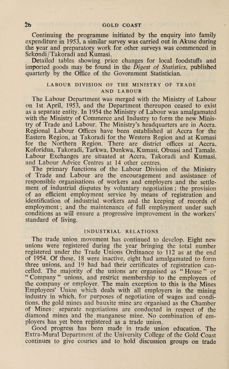 Continuing the programme initiated by the enquiry into family expenditure in 1953, a similar survey was carried out in Akuse during the year and preparatory work for other surveys was commenced in Sekondi/Takoradi and Kumasi. Detailed tables showing price changes for local foodstuffs and imported goods may be found in the Digest of Statistics, published quarterly by the Office of the Government Statistician. LABOUR DIVISION OF THE MINISTRY OF TRADE AND LABOUR The Labour Department was merged with the Ministry of Labour on 1st April, 1953, and the Department thereupon ceased to exist as a separate entity. In 1954 the Ministry of Labour was amalgamated with the Ministry of Commerce and Industry to form the new Minis¬ try of Trade and Labour. The Ministry’s headquarters are in Accra. Regional Labour Offices have been established at Accra for the Eastern Region, at Takoradi for the Western Region and at Kumasi for the Northern Region. There are district offices at Accra, Koforidua, Takoradi, Tarkwa, Dunkwa, Kumasi, Obuasi and Tamale. Labour Exchanges are situated at Accra, Takoradi and Kumasi, and Labour Advice Centres at 14 other centres. The primary functions of the Labour Division of the Ministry of Trade and Labour are the encouragement and assistance of responsible organisations of workers and employers and the settle¬ ment of industrial disputes by voluntary negotiation; the provision of an efficient employment service by means of registration and identification of industrial workers and the keeping of records of employment; and the maintenance of full employment under such conditions as will ensure a progressive improvement in the workers’ standard of living. INDUSTRIAL RELATIONS The trade union movement has continued to develop. Eight new unions were registered during the year bringing the total number registered under the Trade Unions Ordinance to 112 as at the end of 1954. Of these, 18 were inactive, eight had amalgamated to form three unions, and 19 had had their certificates of registration can¬ celled. The majority of the unions are organised as “ House ” or “ Company ” unions, and restrict membership to the employees of the company or employer. The main exception to this is the Mines Employees’ Union which deals with all employers in the mining industry in which, for purposes of negotiation of wages and condi¬ tions, the gold mines and bauxite mine are organised as the Chamber of Mines: separate negotiations are conducted in respect of the diamond mines and the manganese mine. No combination of em¬ ployers has yet been registered as a trade union. Good progress has been made in trade union education. The Extra-Mural Department of the University College of the Gold Coast continues to give courses and to hold discussion groups on trade