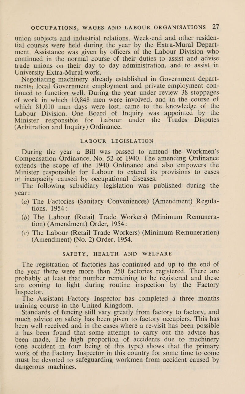 union subjects and industrial relations. Week-end and other residen¬ tial courses were held during the year by the Extra-Mural Depart¬ ment. Assistance was given by officers of the Labour Division who continued in the normal course of their duties to assist and advise trade unions on their day to day administration, and to assist in University Extra-Mural work. Negotiating machinery already established in Government depart¬ ments-, local Government employment and private employment con¬ tinued to function well. During the year under review 38 stoppages of work in which 10,848 men were involved, and in the course of which 81,010 man days were lost, came to the knowledge of the Labour Division. One Board of Inquiry was appointed by the Minister responsible for Labour under the Trades Disputes (Arbitration and Inquiry) Ordinance. LABOUR LEGISLATION During the year a Bill was passed to amend the Workmen’s Compensation Ordinance, No. 52 of 1940. The amending Ordinance extends the scope of the 1940 Ordinance and also empowers the Minister responsible for Labour to extend its provisions to cases of incapacity caused by occupational diseases. The following subsidiary legislation was published during the year: (a) The Factories (Sanitary Conveniences) (Amendment) Regula¬ tions, 1954: (b) The Labour (Retail Trade Workers) (Minimum Remunera¬ tion) (Amendment) Order, 1954: (c) The Labour (Retail Trade Workers) (Minimum Remuneration) (Amendment) (No. 2) Order, 1954. SAFETY, HEALTH AND WELFARE The registration of factories has continued and up to the end of the year there were more than 250 factories registered. There are probably at least that number remaining to be registered and these are coming to light during routine inspection by the Factory Inspector. The Assistant Factory Inspector has completed a three months training course in the United Kingdom. Standards of fencing still vary greatly from factory to factory, and much advice on safety has been given to factory occupiers. This has been well received and in the cases where a re-visit has been possible it has been found that some attempt to carry out the advice has been made. The high proportion of accidents due to machinery (one accident in four being of this type) shows that the primary work of the Factory Inspector in this country for some time to come must be devoted to safeguarding workmen from accident caused by dangerous machines.