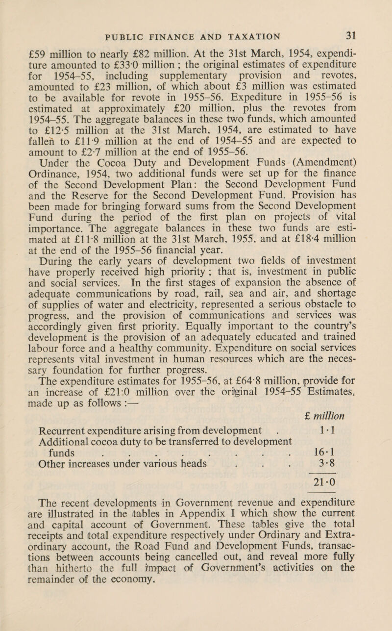 £59 million to nearly £82 million. At the 31st March, 1954, expendi¬ ture amounted to £33 0 million ; the original estimates of expenditure for 1954-55, including supplementary provision and revotes, amounted to £23 million, of which about £3 million was estimated to be available for revote in 1955-56. Expediture in 1955-56 is estimated at approximately £20 million, plus the revotes from 1954-55. The aggregate balances in these two funds, which amounted to £12-5 million at the 31st March, 1954, are estimated to have fallen to £119 million at the end of 1954-55 and are expected to amount to £2*7 million at the end of 1955-56. Under the Cocoa Duty and Development Funds (Amendment) Ordinance, 1954, two additional funds were set up for the finance of the Second Development Plan: the Second Development Fund and the Reserve for the Second Development Fund. Provision has been made for bringing forward sums from the Second Development Fund during the period of the first plan on projects of vital importance. The aggregate balances in these two funds are esti¬ mated at £1F8 million at the 31st March, 1955, and at £18*4 million at the end of the 1955-56 financial year. During the early years of development two fields of investment have properly received high priority ; that is, investment in public and social services. In the first stages of expansion the absence of adequate communications by road, rail, sea and air, and shortage of supplies of water and electricity, represented a serious obstacle to progress, and the provision of communications and services was accordingly given first priority. Equally important to the country’s development is the provision of an adequately educated and trained labour force and a healthy community. Expenditure on social services represents vital investment in human resources which are the neces¬ sary foundation for further progress. The expenditure estimates for 1955-56, at £64-8 million, provide for an increase of £2TO million over the original 1954-55 Estimates, made up as follows :— £ million Recurrent expenditure arising from development . 1-1 Additional cocoa duty to be transferred to development funds . . . . . . . . 16-1 Other increases under various heads . . . 3*8 21-0 The recent developments in Government revenue and expenditure are illustrated in the tables in Appendix I which show the current and capital account of Government. These tables give the total receipts and total expenditure respectively under Ordinary and Extra¬ ordinary account, the Road Fund and Development Funds, transac¬ tions between accounts being cancelled out, and reveal more fully than hitherto the full impact of Government’s activities on the remainder of the economy.