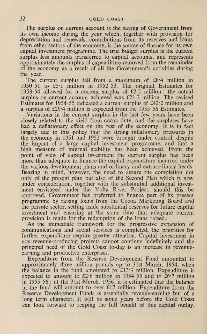 The surplus on current account is the saving of Government from its own income during the year which, together with provision for depreciation and renewals, contributions from its reserves and loans from other sectors of the economy, is the source of finance for its own capital investment programme. The true budget surplus is the current surplus less amounts transferred to capital accounts, and represents approximately the surplus of expenditure removed from the remainder of the economy as a result of all the Government’s activities during the year. The current surplus fell from a maximum of £8’4 million in 1950-51 to £5T million in 1952-53. The original Estimates for 1953-54 allowed for a current surplus of £2 2 million ; the actual surplus on current account achieved was £21*2 million. The revised Estimates for 1954-55 indicated a current surplus of £42 2 million and a surplus of £29-4 million is expected from the 1955-56 Estimates. Variations in the current surplus in the last few years have been closely related to the yield from cocoa duty, and the surpluses have had a deflationary effect on the rest of the economy. It is in fact largely due to this policy that the strong inflationary pressures in the economy in 1951 and 1952 were brought under control, despite the impact of a large capital investment programme, and that a high measure of internal stability has been achieved. From the point of view of capital investment the current surplus has been more than adequate to finance the capital expenditure incurred under the various development plans and ordinary and extraordinary heads. Bearing in mind, however, the need to assure the completion not only of the present plan but also of the Second Plan which i's now under consideration, together with the substantial additional invest¬ ment envisaged under the Volta River Project, should this be approved. Government has preferred to finance part of its present programme by raising loans from the Cocoa Marketing Board and the private sector, setting aside substantial reserves for future capital investment and ensuring at the same time that adequate current provision is made for the redemption of the loans raised.! As the immediate framework for the progressive expansion of communications and social services is completed, the priorities for further expenditure require greater attention. Capital investment in non-revenue-produci'ng projects cannot continue indefinitely and the principal need of the Gold Coast to-day is an increase in revenue- earning and productive enterprises. Expenditure from the Reserve Development Fund amounted to approximately three million pounds up to 31st March, 1954, when the balance in the fund amounted to £13*3 million. Expenditure is expected to amount to £2*6 million in 1954-55 and to £6*7 million in 1955-56 ; at the 31st March, 1956, it is estimated that the balance in the fund will amount to over £17 million. Expenditure from the Reserve Development Funds sis essentially revenue-earning but of a long term character. It will be some years before the Gold Coast can look forward to reaping the full benefit of this capital outlay.