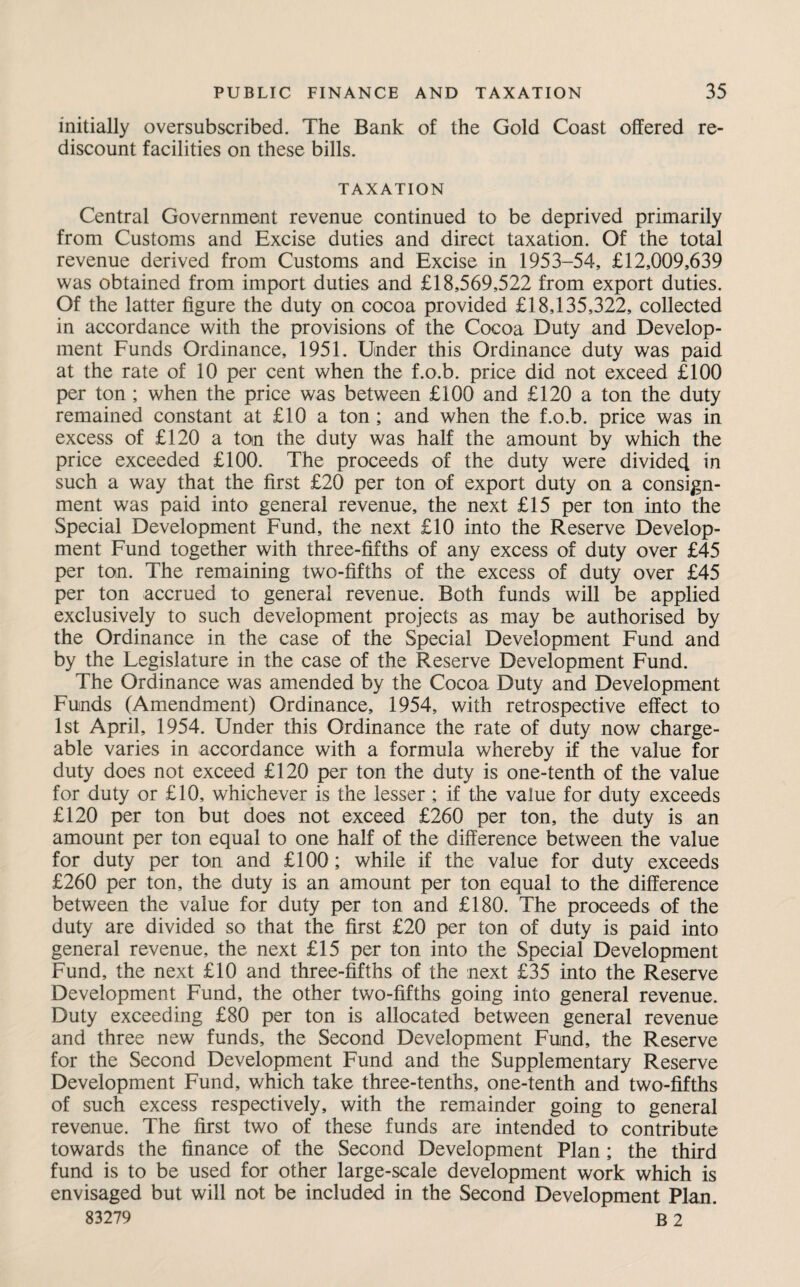 initially oversubscribed. The Bank of the Gold Coast offered re¬ discount facilities on these bills. TAXATION Central Government revenue continued to be deprived primarily from Customs and Excise duties and direct taxation. Of the total revenue derived from Customs and Excise in 1953-54, £12,009,639 was obtained from import duties and £18,569,522 from export duties. Of the latter figure the duty on cocoa provided £18,135,322, collected in accordance with the provisions of the Cocoa Duty and Develop¬ ment Funds Ordinance, 1951. Under this Ordinance duty was paid at the rate of 10 per cent when the f.o.b. price did not exceed £100 per ton ; when the price was between £100 and £120 a ton the duty remained constant at £10 a ton ; and when the f.o.b. price was in excess of £120 a ton the duty was half the amount by which the price exceeded £100. The proceeds of the duty were divided in such a way that the first £20 per ton of export duty on a consign¬ ment was paid into general revenue, the next £15 per ton into the Special Development Fund, the next £10 into the Reserve Develop¬ ment Fund together with three-fifths of any excess of duty over £45 per ton. The remaining two-fifths of the excess of duty over £45 per ton accrued to general revenue. Both funds will be applied exclusively to such development projects as may be authorised by the Ordinance in the case of the Special Development Fund and by the Legislature in the case of the Reserve Development Fund. The Ordinance was amended by the Cocoa Duty and Development Funds (Amendment) Ordinance, 1954, with retrospective effect to 1st April, 1954. Under this Ordinance the rate of duty now charge¬ able varies in accordance with a formula whereby if the value for duty does not exceed £120 per ton the duty is one-tenth of the value for duty or £10, whichever is the lesser ; if the value for duty exceeds £120 per ton but does not exceed £260 per ton, the duty is an amount per ton equal to one half of the difference between the value for duty per ton and £100; while if the value for duty exceeds £260 per ton, the duty is an amount per ton equal to the difference between the value for duty per ton and £180. The proceeds of the duty are divided so that the first £20 per ton of duty is paid into general revenue, the next £15 per ton into the Special Development Fund, the next £10 and three-fifths of the next £35 into the Reserve Development Fund, the other two-fifths going into general revenue. Duty exceeding £80 per ton is allocated between general revenue and three new funds, the Second Development Fund, the Reserve for the Second Development Fund and the Supplementary Reserve Development Fund, which take three-tenths, one-tenth and two-fifths of such excess respectively, with the remainder going to general revenue. The first two of these funds are intended to contribute towards the finance of the Second Development Plan; the third fund is to be used for other large-scale development work which is envisaged but will not be included in the Second Development Plan.