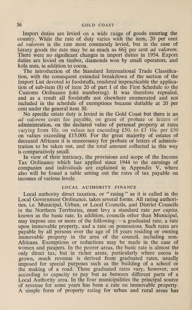 Import duties are levied on a wide range of goods entering the country. While the rate of duty varies with the item, 20 per cent ad valorem is the rate most commonly levied, but in the case of luxury goods the rate may be as much as 66f per cent ad valorem. There were no significant changes in import duties in 1954. Export duties are levied on timber, diamonds won by small operators, and kola nuts, in addition to cocoa. The introduction of the Standard International Trade Classifica¬ tion, with the consequent extended breakdown of the section of the Import List devoted to foodstuffs, rendered impracticable the applica¬ tion of sub-item (8) of item 20 of part I of the First Schedule to the Customs Ordinance ((old numbering). It was therefore repealed, and as a result all foodstuffs not elsewhere enumerated and not included in the schedule of exemptions became dutiable at 20 per cent under the general item 30. No specific estate duty is levied in the Gold Coast but there is an ad valorem court fee payable, on grant of probate or letters of administration, on the declared value of personal property at rates varying from IQs’, on values not exceeding £50, to £3 lOs. per £50 on values exceeding £15,000. For the great majority of estates of deceased Africans it is unnecessary for probate or letters of adminis¬ tration to be taken out, and the total amount collected in this way is comparatively small. In view of their intricacy, the provisions and scope of the Income Tax Ordinance which has applied since 1944 to the earnings of companies and individuals are explained in Appendix V, where also will be found a table setting out the rates of tax payable on incomes of various levels. LOCAL AUTHORITY FINANCE Local authority direct taxation, or “ rating ” as it is called in the Local Government Ordinance, takes several forms. All rating authori¬ ties, i.e. Municipal, Urban, or Local Councils, and District Councils in tihe Northern Territories, must levy a standard rate per capita, known as the basic rate. In addition, councils other than Municipal, may impose one or more of the following: —a graduated rate, a rate upon immovable property, and a rate on possessions. Such rates are payable by all persons over the age of 18 years residing or owning immovable property in the area of the council, including non- Africans. Exemptions or reductions may be made in the case of women and paupers. In the poorer areas, the basic rate is almost the only direct tax, but in richer areas, particularly where cocoa is grown, much revenue is derived from graduated rates, usually imposed for special purposes such as the building of a school or the making of a road. These graduated rates vary, however, not according to capacity to pay but as between different parts of a Local Authority area. In the four municipalities the principal source of revenue for some years has been a rate on immovable property. A simple form of property rating for urban and rural areas has