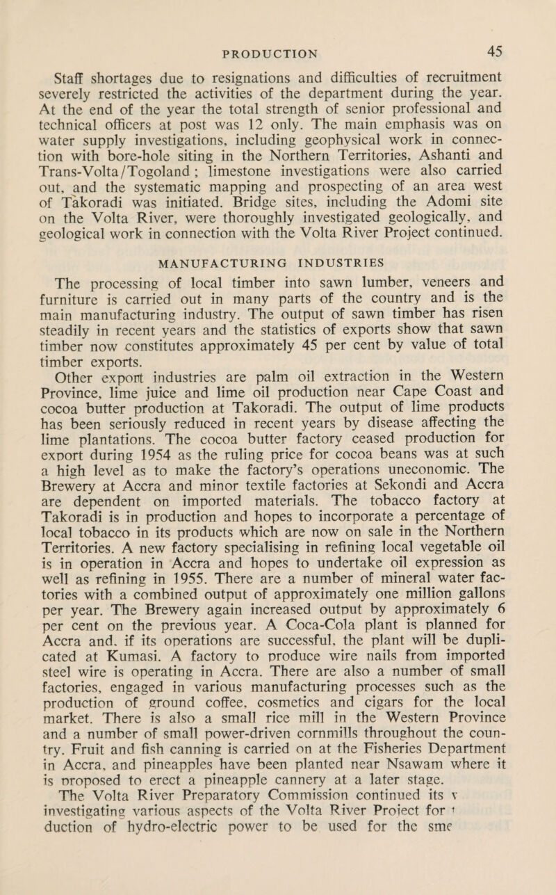 Staff shortages due to resignations and difficulties of recruitment severely restricted the activities of the department during the year. At the end of the year the total strength of senior professional and technical officers at post was 12 only. The main emphasis was on water supply investigations, including geophysical work in connec¬ tion with bore-hole siting in the Northern Territories, Ashanti and Trans-Volta/Togoland ; limestone investigations were also carried out, and the systematic mapping and prospecting of an area west of Takoradi was initiated. Bridge sites, including the Adomi site on the Volta River, were thoroughly investigated geologically, and geological work in connection with the Volta River Project continued. MANUFACTURING INDUSTRIES The processing of local timber into sawn lumber, veneers and furniture is carried out in many parts of the country and is the main manufacturing industry. The output of sawn timber has risen steadily in recent years and the statistics of exports show that sawn timber now constitutes approximately 45 per cent by value of total timber exports. Other export industries are palm oil extraction in the Western Province, lime juice and lime oil production near Cape Coast and cocoa butter production at Takoradi. The output of lime products has been seriously reduced in recent years by disease affecting the lime plantations. The cocoa butter factory ceased production for export during 1954 as the ruling price for cocoa beans was at such a high level as to make the factory’s operations uneconomic. The Brewery at Accra and minor textile factories at Sekondi and Accra are dependent on imported materials. The tobacco factory at Takoradi is in production and hopes to incorporate a percentage of local tobacco in its products which are now on sale in the Northern Territories. A new factory specialising in refining local vegetable oil is in operation in Accra and hopes to undertake oil expression as well as refining in 1955. There are a number of mineral water fac¬ tories with a combined output of approximately one million gallons per year. The Brewery again increased output by approximately 6 per cent on the previous year. A Coca-Cola plant is planned for Accra and. if its operations are successful, the plant will be dupli¬ cated at Kumasi. A factory to produce wire nails from imported steel wire is operating in Accra. There are also a number of small factories, engaged in various manufacturing processes such as the production of ground coffee, cosmetics and cigars for the local market. There is also a small rice mill in the Western Province and a number of small power-driven cornmills throughout the coun¬ try. Fruit and fish canning is carried on at the Fisheries Department in Accra, and pineapples have been planted near Nsawam where it is proposed to erect a pineapple cannery at a later stage. The Volta River Preparatory Commission continued its v investigating various aspects of the Volta River Project for i duction of hydro-electric power to be used for the sme