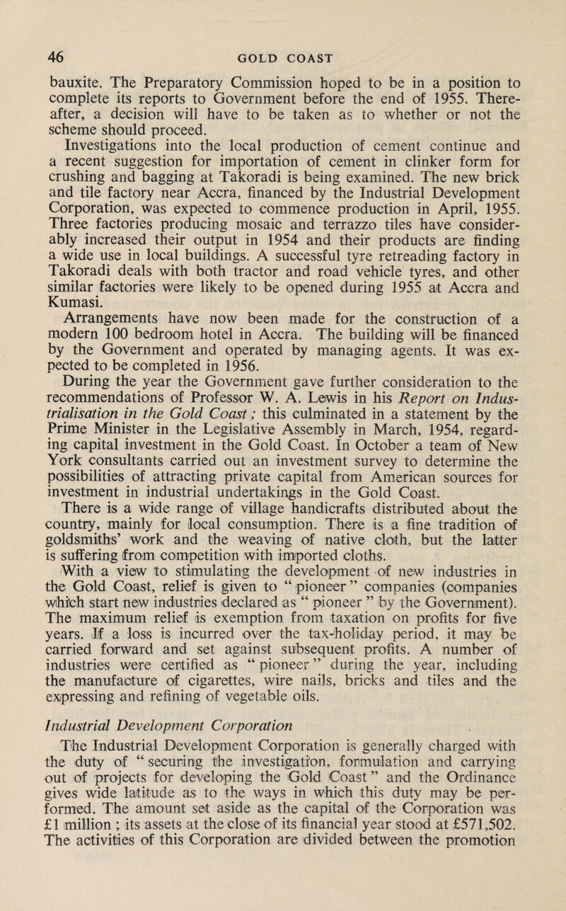 bauxite. The Preparatory Commission hoped to be in a position to complete its reports to Government before the end of 1955. There¬ after, a decision will have to be taken as to whether or not the scheme should proceed. Investigations into the local production of cement continue and a recent suggestion for importation of cement in clinker form for crushing and bagging at Takoradi is being examined. The new brick and tile factory near Accra, financed by the Industrial Development Corporation, was expected to commence production in April, 1955. Three factories producing mosaic and terrazzo tiles have consider¬ ably increased their output in 1954 and their products are finding a wide use in local buildings. A successful tyre retreading factory in Takoradi deals with both tractor and road vehicle tyres, and other similar factories were likely to be opened during 1955 at Accra and Kumasi. Arrangements have now been made for the construction of a modern 100 bedroom hotel in Accra. The building will be financed by the Government and operated by managing agents. It was ex¬ pected to be completed in 1956. During the year the Government gave further consideration to the recommendations of Professor W. A. Lewis in his Report on Indus¬ trialisation in the Gold Coast; this culminated in a statement by the Prime Minister in the Legislative Assembly in March, 1954, regard¬ ing capital investment in the Gold Coast. In October a team of New York consultants carried out an investment survey to determine the possibilities of attracting private capital from American sources for investment in industrial undertakings in the Gold Coast. There is a wide range of village handicrafts distributed about the country, mainly for local consumption. There is a fine tradition of goldsmiths’ work and the weaving of native cloth, but the latter is suffering from competition with imported cloths. With a view to stimulating the development of new industries in the Gold Coast, relief is given to “pioneer” companies (companies which start new industries declared as “ pioneer ” by the Government). The maximum relief is exemption from taxation on profits for five years. If a loss is incurred over the tax-holiday period, it may be carried forward and set against subsequent profits. A number of industries were certified as “ pioneer ” during the year, including the manufacture of cigarettes, wire nails, bricks and tiles and the expressing and refining of vegetable oils. Industrial Development Corporation The Industrial Development Corporation is generally charged with the duty of “ securing the investigation, formulation and carrying out of projects for developing the Gold Coast ” and the Ordinance gives wide latitude as to the ways in which this duty may be per¬ formed. The amount set aside as the capital of the Corporation was £1 million ; its assets at the close of its financial year stood at £571,502. The activities of this Corporation are divided between the promotion