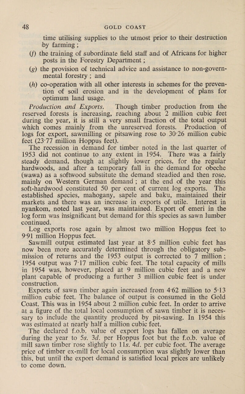 time utilising supplies to the utmost prior to their destruction by farming; (/) the training of subordinate field staff and of Africans for higher posts in the Forestry Department; (,g) the provision of technical advice and assistance to non-govern¬ mental forestry; and (h) co-operation with all other interests in schemes for the preven¬ tion of soil erosion and in the development of plans for optimum land usage. Production and Exports. Though timber production from the reserved forests is increasing, reaching about 2 million cubic feet during the year, it is still a very small fraction of the total output which comes mainly from the unreserved forests. Production of logs for export, sawmilling or pitsawing rose to 30 26 million cubic feet (23*77 million Hoppus feet). The recession in demand for timber noted in the last quarter of 1953 did not continue to any extent in 1954. There was a fairly steady demand, though at slightly lower prices, for the regular hardwoods, and after a temporary fall in the demand for obeche (wawa) as a softwood substitute the demand steadied and then rose, mainly on Western German demand ; at the end of the year this soft-hardwood constituted 50 per cent of current log exports. The established species, mahogany, sapele and baku, maintained their markets and there was an increase in exports of utile. Interest in nyankom, noted last year, was maintained. Export of emeri in the log form was insignificant but demand for this species as sawn lumber continued. Log exports rose again by almost two million Hoppus feet to 9*91 million Hoppus feet. Sawmill output estimated last year at 8*5 million cubic feet has now been more accurately determined through the obligatory sub¬ mission of returns and the 1953 output is corrected to 7 million ; 1954 output was 7*17 million cubic feet. The total capacity of mills in 1954 was, however, placed at 9 million cubic feet and a new plant capable of producing a further 3 million cubic feet is under construction. Exports of sawn timber again increased from 4 62 million to 5*13 million cubic feet. The balance of output is consumed in the Gold Coast. This was in 1954 about 2 million cubic feet. In order to arrive at a figure of the total local consumption of sawn timber it is neces¬ sary to include the quantity produced by pit-sawing. In 1954 this was estimated at nearly half a million cubic feet. The declared f.o.b. value of export logs has fallen on average during the year to 5s. 3d. per Hoppus foot but the f.o.b. value of mill sawn timber rose slightly to 1 Is. Ad. per cubic foot. The average price of timber ex-mill for local consumption was slightly lower than this, but until the export demand is satisfied local prices are unlikely to come down.