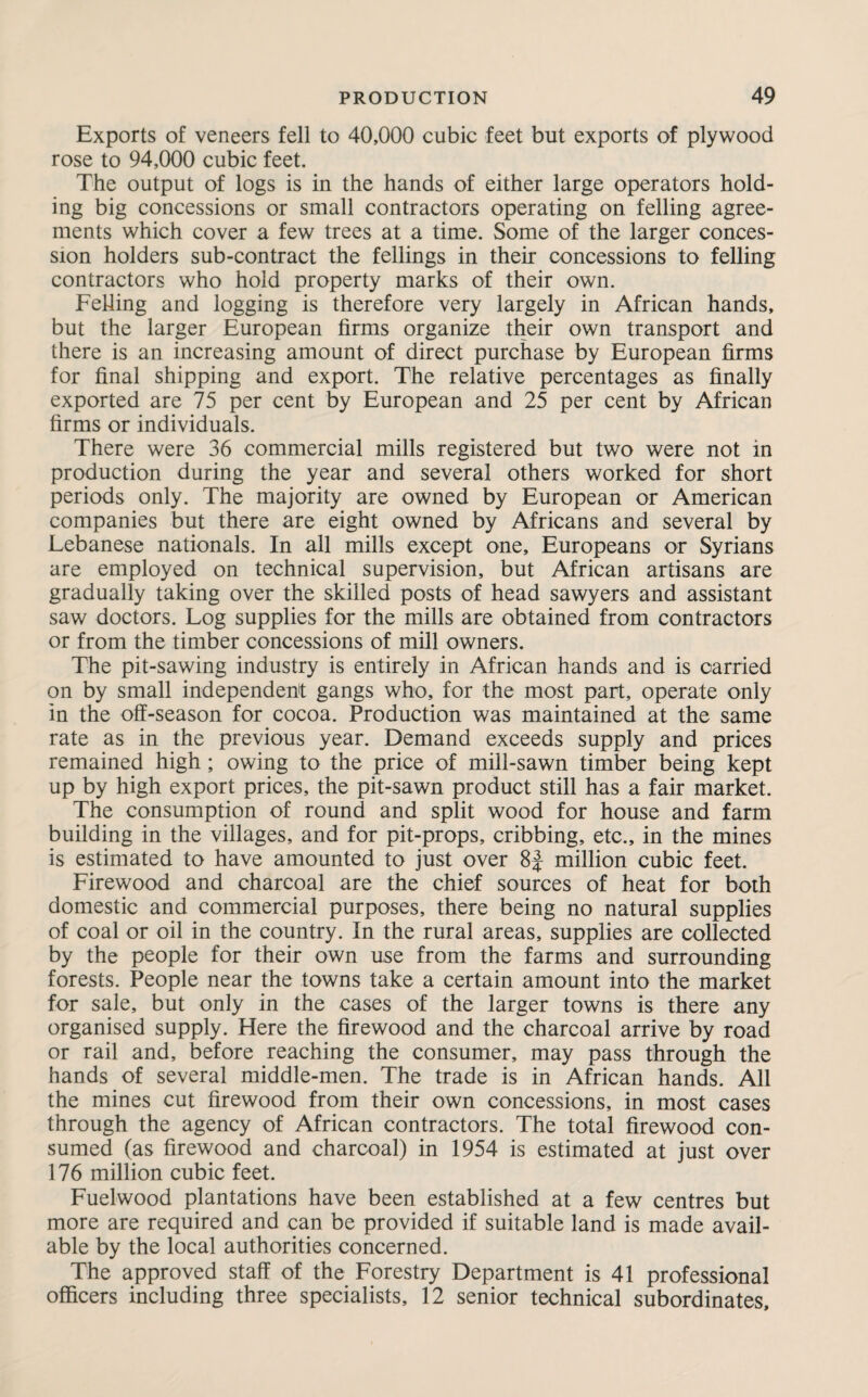 Exports of veneers fell to 40,000 cubic feet but exports of plywood rose to 94,000 cubic feet. The output of logs is in the hands of either large operators hold¬ ing big concessions or small contractors operating on felling agree¬ ments which cover a few trees at a time. Some of the larger conces¬ sion holders sub-contract the fellings in their concessions to felling contractors who hold property marks of their own. Felling and logging is therefore very largely in African hands, but the larger European firms organize their own transport and there is an increasing amount of direct purchase by European firms for final shipping and export. The relative percentages as finally exported are 75 per cent by European and 25 per cent by African firms or individuals. There were 36 commercial mills registered but two were not in production during the year and several others worked for short periods only. The majority are owned by European or American companies but there are eight owned by Africans and several by Lebanese nationals. In all mills except one, Europeans or Syrians are employed on technical supervision, but African artisans are gradually taking over the skilled posts of head sawyers and assistant saw doctors. Log supplies for the mills are obtained from contractors or from the timber concessions of mill owners. The pit-sawing industry is entirely in African hands and is carried on by small independent gangs who, for the most part, operate only in the off-season for cocoa. Production was maintained at the same rate as in the previous year. Demand exceeds supply and prices remained high; owing to the price of mill-sawn timber being kept up by high export prices, the pit-sawn product still has a fair market. The consumption of round and split wood for house and farm building in the villages, and for pit-props, cribbing, etc., in the mines is estimated to have amounted to just over 8J million cubic feet. Firewood and charcoal are the chief sources of heat for both domestic and commercial purposes, there being no natural supplies of coal or oil in the country. In the rural areas, supplies are collected by the people for their own use from the farms and surrounding forests. People near the towns take a certain amount into the market for sale, but only in the cases of the larger towns is there any organised supply. Here the firewood and the charcoal arrive by road or rail and, before reaching the consumer, may pass through the hands of several middle-men. The trade is in African hands. All the mines cut firewood from their own concessions, in most cases through the agency of African contractors. The total firewood con¬ sumed (as firewood and charcoal) in 1954 is estimated at just over 176 million cubic feet. Fuelwood plantations have been established at a few centres but more are required and can be provided if suitable land is made avail¬ able by the local authorities concerned. The approved staff of the Forestry Department is 41 professional officers including three specialists, 12 senior technical subordinates.