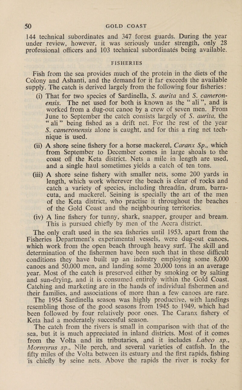 144 technical subordinates and 347 forest guards. During the year under review, however, it was seriously under strength, only 28 professional officers and 103 technical subordinates being available. FISHERIES Fish from the sea provides much of the protein in the diets of the Colony and Ashanti, and the demand for it far exceeds the available supply. The catch is derived largely from the following four fisheries: (i) That for two species of Sardinella, S. aurita and S. cameron- ensis. The net used for both is known as the “ all ”, and is worked from a dug-out canoe by a crew of seven men. From June to September the catch consists largely of S. aurita, the “ ali ” being fished as a drift net. For the rest of the year S. cameronensis alone is caught, and for this a ring net tech¬ nique is used. (ii) A shore seine fishery for a horse mackerel, Caranx Sp., which from September to December comes in large shoals to the coast off the Keta district. Nets a mile in length are used, and a single haul sometimes yields a catch of ten tons. (iii) A shore seine fishery with smaller nets, some 200 yards in length, which work wherever the beach is clear of rocks and catch a variety of species, including threadfin, drum, barra- cuta, and mackerel. Seining is specially the art of the men of the Keta district, who practise it throughout the beaches of the Gold Coast and the neighbouring territories. (iv) A line fishery for tunny, shark, snapper, grouper and bream. This is pursued chiefly by men of the Accra district. The only craft used in the sea fisheries until 1953, apart from the Fisheries Department’s experimental vessels, were dug-out canoes, which work from the open beach through heavy surf. The skill and determination of the fishermen have been such that in these difficult conditions they have built up an industry employing some 8,000 canoes and 50,000 men, and landing some 20,000 tons in an average year. Most of the catch is preserved either by smoking or by salting and sun-drying, and it is consumed entirely within the Gold Coast. Catching and marketing are in the hands of individual fishermen and their families, and associations of more than a few canoes are rare. The 1954 Sardinella season was highly productive, with landings resembling those of the good seasons from 1945 to 1949, which had been followed by four relatively poor ones. The Caranx fishery of Keta had a moderately successful season. The catch from the rivers is small in comparison with that of the sea, but it is much appreciated in inland districts. Most of it comes from the Volta and its tributaries, and it includes Labeo sp., Mormyrus sp., Nile perch, and several varieties of catfish. In the fifty miles of the Volta between its estuary and the first rapids, fishing 'is chiefly by seine nets. Above the rapids the river is rocky for