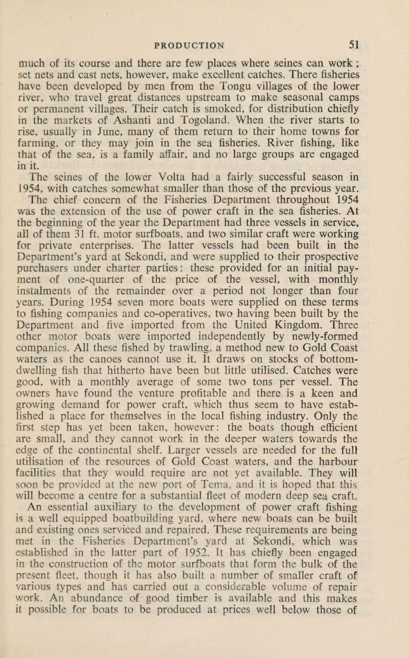 much of its course and there are few places where seines can work ; set nets and cast nets, however, make excellent catches. There fisheries have been developed by men from the Tongu villages of the lower river, who travel great distances upstream to make seasonal camps or permanent villages. Their catch is smoked, for distribution chiefly in the markets of Ashanti and Togoland. When the river starts to rise, usually in June, many of them return to their home towns for farming, or they may join in the sea fisheries. River fishing, like that of the sea, is a family affair, and no large groups are engaged in it. The seines of the lower Volta had a fairly successful season in 1954, with catches somewhat smaller than those of the previous year. The chief concern of the Fisheries Department throughout 1954 was the extension of the use of power craft in the sea fisheries. At the beginning of the year the Department had three vessels in service, all of them 31 ft. motor surfboats, and two similar craft were working for private enterprises. The latter vessels had been built in the Department’s yard at Sekondi, and were supplied to their prospective purchasers under charter parties: these provided for an initial pay¬ ment of one-quarter of the price of the vessel, with monthly instalments of the remainder over a period not longer than four years. During 1954 seven more boats were supplied on these terms to fishing companies and co-operatives, two having been built by the Department and five imported from the United Kingdom. Three other motor boats were imported independently by newly-formed companies. All these fished by trawling, a method new to Gold Coast waters as the canoes cannot use it. It draws on stocks of bottom¬ dwelling fish that hitherto have been but little utilised. Catches were good, with a monthly average of some two tons per vessel. The owners have found the venture profitable and there is a keen and growing demand for power craft, which thus seem to have estab¬ lished a place for themselves in the local fishing industry. Only the first step has yet been taken, however: the boats though efficient are small, and they cannot work in the deeper waters towards the edge of the continental shelf. Larger vessels are needed for the full utilisation of the resources of Gold Coast waters, and the harbour facilities that they would require are not yet available. They will soon be provided at the new port of Tema, and it is hoped that this will become a centre for a substantial fleet of modern deep sea craft. An essential auxiliary to the development of power craft fishing is a well equipped boatbuilding yard, where new boats can be built and existing ones serviced and repaired. These requirements are being met in the Fisheries Department’s yard at Sekondi, which was established in the latter part of 1952. It has chiefly been engaged in the construction of the motor surfboats that form the bulk of the present fleet, though it has also built a number of smaller craft of various types and has carried out a considerable volume of repair work. An abundance of good timber is available and this makes it possible for boats to be produced at prices well below those of