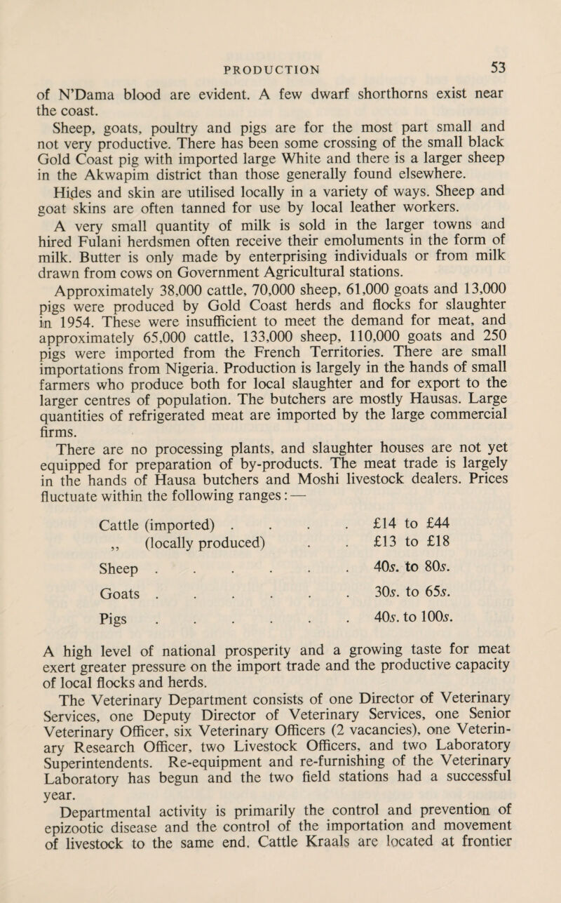 of N’Dama blood are evident. A few dwarf shorthorns exist near the coast. Sheep, goats, poultry and pigs are for the most part small and not very productive. There has been some crossing of the small black Gold Coast pig with imported large White and there is a larger sheep in the Akwapim district than those generally found elsewhere. Hides and skin are utilised locally in a variety of ways. Sheep and goat skins are often tanned for use by local leather workers. A very small quantity of milk is sold in the larger towns and hired Fulani herdsmen often receive their emoluments in the form of milk. Butter is only made by enterprising individuals or from milk drawn from cows on Government Agricultural stations. Approximately 38,000 cattle, 70,000 sheep, 61,000 goats and 13,000 pigs were produced by Gold Coast herds and flocks for slaughter in 1954. These were insufficient to meet the demand for meat, and approximately 65,000 cattle, 133,000 sheep, 110,000 goats and 250 pigs were imported from the French Territories. There are small importations from Nigeria. Production is largely in the hands of small farmers who produce both for local slaughter and for export to the larger centres of population. The butchers are mostly Hausas. Large quantities of refrigerated meat are imported by the large commercial firms. There are no processing plants, and slaughter houses are not yet equipped for preparation of by-products. The meat trade is largely in the hands of Hausa butchers and Moshi livestock dealers. Prices fluctuate within the following ranges: — Cattle (imported) . . £14 to £44 ,, (locally produced) . £13 to £18 Sheep ..... 405. to 805. Goats ..... 305. to 655. Pigs ..... 405. to 1005. A high level of national prosperity and a growing taste for meat exert greater pressure on the import trade and the productive capacity of local flocks and herds. The Veterinary Department consists of one Director of Veterinary Services, one Deputy Director of Veterinary Services, one Senior Veterinary Officer, six Veterinary Officers (2 vacancies), one Veterin¬ ary Research Officer, two Livestock Officers, and two Laboratory Superintendents. Re-equipment and re-furnishing of the Veterinary Laboratory has begun and the two field stations had a successful year. Departmental activity is primarily the control and prevention of epizootic disease and the control of the importation and movement of livestock to the same end. Cattle Kraals are located at frontier